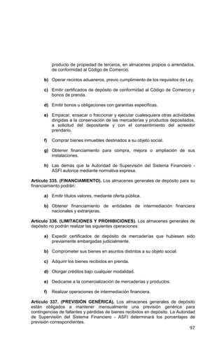 97
producto de propiedad de terceros, en almacenes propios o arrendados,
de conformidad al Código de Comercio.
b) Operar recintos aduaneros, previo cumplimiento de los requisitos de Ley.
c) Emitir certificados de depósito de conformidad al Código de Comercio y
bonos de prenda.
d) Emitir bonos u obligaciones con garantías específicas.
e) Empacar, ensacar o fraccionar y ejecutar cualesquiera otras actividades
dirigidas a la conservación de las mercaderías y productos depositados,
a solicitud del depositante y con el consentimiento del acreedor
prendario.
f) Comprar bienes inmuebles destinados a su objeto social.
g) Obtener financiamiento para compra, mejora o ampliación de sus
instalaciones.
h) Las demás que la Autoridad de Supervisión del Sistema Financiero -
ASFI autorice mediante normativa expresa.
Artículo 335. (FINANCIAMIENTO). Los almacenes generales de depósito para su
financiamiento podrán:
a) Emitir títulos valores, mediante oferta pública.
b) Obtener financiamiento de entidades de intermediación financiera
nacionales y extranjeras.
Artículo 336. (LIMITACIONES Y PROHIBICIONES). Los almacenes generales de
depósito no podrán realizar las siguientes operaciones:
a) Expedir certificados de depósito de mercaderías que hubiesen sido
previamente embargadas judicialmente.
b) Comprometer sus bienes en asuntos distintos a su objeto social.
c) Adquirir los bienes recibidos en prenda.
d) Otorgar créditos bajo cualquier modalidad.
e) Dedicarse a la comercialización de mercaderías y productos.
f) Realizar operaciones de intermediación financiera.
Artículo 337. (PREVISIÓN GENÉRICA). Los almacenes generales de depósito
están obligados a mantener mensualmente una previsión genérica para
contingencias de faltantes y pérdidas de bienes recibidos en depósito. La Autoridad
de Supervisión del Sistema Financiero - ASFI determinará los porcentajes de
previsión correspondientes.
 
