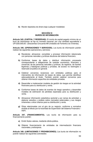 99
b) Recibir depósitos de dinero bajo cualquier modalidad.
SECCIÓN VI
BURÓS DE INFORMACIÓN
Artículo 345. (CAPITAL Y RESERVAS). El monto de capital pagado mínimo de un
buró de información se fija en moneda nacional, por una cantidad equivalente a
UFV250.000,00.- (Doscientas Cincuenta Mil Unidades de Fomento a la Vivienda).
Artículo 346. (OPERACIONES Y SERVICIOS). Los burós de información podrán
realizar las siguientes operaciones y servicios:
a) Recolectar, almacenar, consolidar y procesar información relacionada
con personas naturales y jurídicas deudoras del sistema financiero.
b) Conformar bases de datos y distribuir información procesada
correspondiente a obligaciones de carácter económico, financiero y
comercial, de las personas naturales y jurídicas, de registros, de fuentes
legítimas y fidedignas públicas y privadas, de acceso no restringido o
reservado al público en general.
c) Celebrar convenios recíprocos con entidades públicas para el
intercambio de información de bases de datos, que permita identificar
adecuadamente al titular. También podrán celebrar convenios para
obtener información específica de entidades privadas.
d) Desarrollar e implementar modelos de gestión de riesgos en la actividad
financiera para su distribución y venta.
e) Conformar bases de datos de eventos de riesgo operativo y desarrollar
modelos de estimación de pérdidas esperadas para su distribución y
venta.
f) Almacenar información estadística sectorial y por ramas de actividad, y
elaborar estudios y análisis sobre mercados potenciales y sus riesgos
inherentes u otros criterios para su distribución y venta.
g) Otras relacionadas con el giro de su negocio, conforme a normativa
emitida al efecto por la Autoridad de Supervisión del Sistema Financiero -
ASFI.
Artículo 347. (FINANCIAMIENTO). Los burós de información para su
financiamiento podrán:
a) Emitir títulos valores, mediante oferta pública.
b) Obtener financiamiento de entidades de intermediación financiera
nacionales y extranjeras.
Artículo 348. (LIMITACIONES Y PROHIBICIONES). Los burós de información no
podrán realizar las siguientes actividades:
 