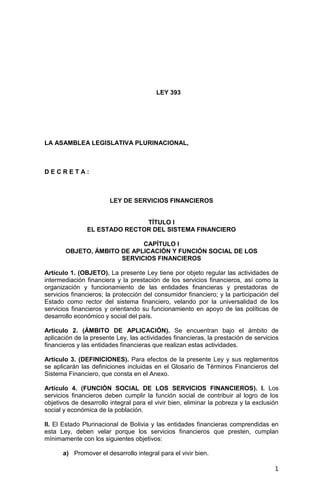 1
LEY 393
LA ASAMBLEA LEGISLATIVA PLURINACIONAL,
D E C R E T A :
LEY DE SERVICIOS FINANCIEROS
TÍTULO I
EL ESTADO RECTOR DEL SISTEMA FINANCIERO
CAPÍTULO I
OBJETO, ÁMBITO DE APLICACIÓN Y FUNCIÓN SOCIAL DE LOS
SERVICIOS FINANCIEROS
Artículo 1. (OBJETO). La presente Ley tiene por objeto regular las actividades de
intermediación financiera y la prestación de los servicios financieros, así como la
organización y funcionamiento de las entidades financieras y prestadoras de
servicios financieros; la protección del consumidor financiero; y la participación del
Estado como rector del sistema financiero, velando por la universalidad de los
servicios financieros y orientando su funcionamiento en apoyo de las políticas de
desarrollo económico y social del país.
Artículo 2. (ÁMBITO DE APLICACIÓN). Se encuentran bajo el ámbito de
aplicación de la presente Ley, las actividades financieras, la prestación de servicios
financieros y las entidades financieras que realizan estas actividades.
Artículo 3. (DEFINICIONES). Para efectos de la presente Ley y sus reglamentos
se aplicarán las definiciones incluidas en el Glosario de Términos Financieros del
Sistema Financiero, que consta en el Anexo.
Artículo 4. (FUNCIÓN SOCIAL DE LOS SERVICIOS FINANCIEROS). I. Los
servicios financieros deben cumplir la función social de contribuir al logro de los
objetivos de desarrollo integral para el vivir bien, eliminar la pobreza y la exclusión
social y económica de la población.
II. El Estado Plurinacional de Bolivia y las entidades financieras comprendidas en
esta Ley, deben velar porque los servicios financieros que presten, cumplan
mínimamente con los siguientes objetivos:
a) Promover el desarrollo integral para el vivir bien.
 