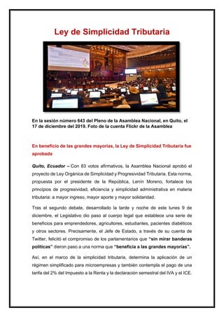 Ley de Simplicidad Tributaria
En la sesión número 643 del Pleno de la Asamblea Nacional, en Quito, el
17 de diciembre del 2019. Foto de la cuenta Flickr de la Asamblea
En beneficio de las grandes mayorías, la Ley de Simplicidad Tributaria fue
aprobada
Quito, Ecuador – Con 83 votos afirmativos, la Asamblea Nacional aprobó el
proyecto de Ley Orgánica de Simplicidad y Progresividad Tributaria. Esta norma,
propuesta por el presidente de la República, Lenín Moreno, fortalece los
principios de progresividad, eficiencia y simplicidad administrativa en materia
tributaria: a mayor ingreso, mayor aporte y mayor solidaridad.
Tras el segundo debate, desarrollado la tarde y noche de este lunes 9 de
diciembre, el Legislativo dio paso al cuerpo legal que establece una serie de
beneficios para emprendedores, agricultores, estudiantes, pacientes diabéticos
y otros sectores. Precisamente, el Jefe de Estado, a través de su cuenta de
Twitter, felicitó el compromiso de los parlamentarios que “sin mirar banderas
políticas” dieron paso a una norma que “beneficia a las grandes mayorías”.
Así, en el marco de la simplicidad tributaria, determina la aplicación de un
régimen simplificado para microempresas y también contempla el pago de una
tarifa del 2% del Impuesto a la Renta y la declaración semestral del IVA y el ICE.
 