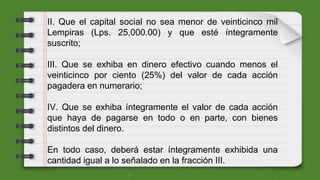 II. Que el capital social no sea menor de veinticinco mil
Lempiras (Lps. 25,000.00) y que esté íntegramente
suscrito;
III. Que se exhiba en dinero efectivo cuando menos el
veinticinco por ciento (25%) del valor de cada acción
pagadera en numerario;
IV. Que se exhiba íntegramente el valor de cada acción
que haya de pagarse en todo o en parte, con bienes
distintos del dinero.
En todo caso, deberá estar íntegramente exhibida una
cantidad igual a lo señalado en la fracción III.
 