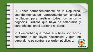 III. Tener permanentemente en la República,
cuando menos un representante con amplias
facultades para realizar todos los actos y
negocios jurídicos que haya de celebrarse y
surtir efectos en el territorio nacional;
V. Comprobar que todos sus fines son lícitos
conforme a las leyes nacionales y que, en
general, no es contraria al orden público; y;
 