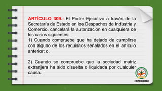 ARTÍCULO 309.- El Poder Ejecutivo a través de la
Secretaría de Estado en los Despachos de Industria y
Comercio, cancelará la autorización en cualquiera de
los casos siguientes:
1) Cuando compruebe que ha dejado de cumplirse
con alguno de los requisitos señalados en el artículo
anterior; o,
2) Cuando se compruebe que la sociedad matriz
extranjera ha sido disuelta o liquidada por cualquier
causa.
 