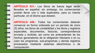 ARTÍCULO 431.- Los libros de fuerza legal serán
llevados en español; sin embargo, los comerciantes
podrán llevar uno o más duplicados, para su interés
particular, en el idioma que deseen.
ARTICULO 448.- Todos los comerciantes deberán
conservar en forma ordenada por un período de cinco
(5) años, los libros de contabilidad y los libros y registros
especiales, documentos, facturas, correspondencia
enviada y recibida, así como los antecedentes de los
hechos generadores de la obligación tributaria o en su
caso los programas, sub-programas y demás registros
procesados mediante sistemas electrónicos o de
computación.
 