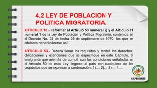 4.2 LEY DE POBLACION Y
POLITICA MIGRATORIA.
ARTICULO 10.- Reformar el Artículo 53 numeral 5) y el Artículo 61
numeral 1 de la Ley de Población y Política Migratoria, contenida en
el Decreto No. 34 de fecha 25 de septiembre de 1970, los que en
adelante deberán leerse así:
ARTICULO 53.- Deberá llenar los requisitos y tendrá los derechos,
obligaciones y exenciones que se especifique en este Capítulo, el
inmigrante que además de cumplir con las condiciones señaladas en
el Artículo 50 de esta Ley, ingrese al país con cualquiera de los
propósitos que se expresan a continuación: 1)...; 2)...; 3)...; 4...;
 