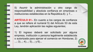 5) Asumir la administración u otro cargo de
responsabilidad y absoluta confianza en empresas o
instituciones establecidas en la República.6) y 7...
ARTÍCULO 61.- En cuanto a los cargos de confianza
a que se refiere el numeral 5) del Artículo 53 de esta
Ley, tendrán aplicación las reglas siguientes;
1) El ingreso deberá ser solicitado por alguna
empresa, institución o persona legalmente establecida
o autorizada para ejercer el comercio en Honduras; 2)
...; 3)...; 4)...; 5)...; y 6)...
 