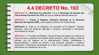 ARTÍCULO 12.- Reformar los Artículos 1, 2 y 3 reformado del Decreto No.
102 de fecha 8 de enero de 1974, los que en delante deberán leerse así:
ARTICULO 1.- Créase el Registro Tributario Nacional en la Dirección
Ejecutiva de Ingresos (DEI), como registro exclusivo en materia fiscal.
ARTICULO 2.- Están en la obligación de inscribirse en el Registro Tributario
Nacional, todas las personas naturales o jurídicas, nacionales o extranjeras,
domiciliadas en el país.
ARTICULO 3.- El Código del Registro Tributario Nacional deberá ser exhibido en
todos los actos y gestiones del carácter fiscal; asimismo, dicho Código, podrá ser
utilizado por los órganos de la Administración Pública, Centralizada y
Descentralizada, a efecto de inscribir a las personas naturales o jurídicas,
nacionales o extranjeras domiciliadas en el país en los registros especiales que
administren por disposición de la Ley.
4.4 DECRETO No. 102
 