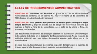 ARTICULO 11.- Reformar los Artículos 53 y 63 de la Ley de Procedimientos
Administrativos, contenida en el Decreto No. 152-87 de fecha 28 de septiembre de
1987, los que en adelante deberán leerse así:
ARTÍCULO 53.- Toda persona que presente un escrito podrá acompañar copia
simple del mismo y exigir en el acto, que se coteje y se le devuelva con nota que
exprese la fecha y hora de la presentación en el sello de la oficina y firma del
empleado que la reciba.
Los documentos provenientes del extranjero deberán ser autenticados únicamente por
la Secretaría de Estado en el Despacho de Relaciones Exteriores. No se requerirá de
auténtica adicional para que dichos documentos puedan surtir efecto en la vía
administrativa.
De igual manera, las solicitudes o peticiones no podrán denegarse por la ausencia de
timbres o por la falta de documentos o cualquier otro requisito formal.
4.3 LEY DE PROCEDIMIENTOS ADMINISTRATIVOS
 