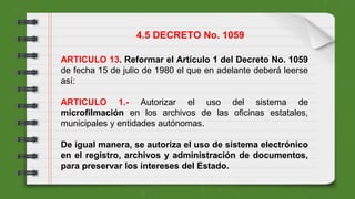 ARTICULO 13. Reformar el Artículo 1 del Decreto No. 1059
de fecha 15 de julio de 1980 el que en adelante deberá leerse
así:
ARTICULO 1.- Autorizar el uso del sistema de
microfilmación en los archivos de las oficinas estatales,
municipales y entidades autónomas.
De igual manera, se autoriza el uso de sistema electrónico
en el registro, archivos y administración de documentos,
para preservar los intereses del Estado.
4.5 DECRETO No. 1059
 