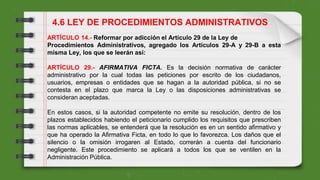 ARTÍCULO 14.- Reformar por adicción el Artículo 29 de la Ley de
Procedimientos Administrativos, agregado los Artículos 29-A y 29-B a esta
misma Ley, los que se leerán así:
ARTÍCULO 29.- AFIRMATIVA FICTA. Es la decisión normativa de carácter
administrativo por la cual todas las peticiones por escrito de los ciudadanos,
usuarios, empresas o entidades que se hagan a la autoridad pública, si no se
contesta en el plazo que marca la Ley o las disposiciones administrativas se
consideran aceptadas.
En estos casos, si la autoridad competente no emite su resolución, dentro de los
plazos establecidos habiendo el peticionario cumplido los requisitos que prescriben
las normas aplicables, se entenderá que la resolución es en un sentido afirmativo y
que ha operado la Afirmativa Ficta, en todo lo que lo favorezca. Los daños que el
silencio o la omisión irrogaren al Estado, correrán a cuenta del funcionario
negligente. Este procedimiento se aplicará a todos los que se ventilen en la
Administración Pública.
4.6 LEY DE PROCEDIMIENTOS ADMINISTRATIVOS
 