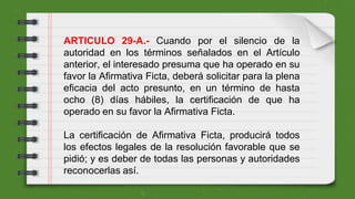 ARTICULO 29-A.- Cuando por el silencio de la
autoridad en los términos señalados en el Artículo
anterior, el interesado presuma que ha operado en su
favor la Afirmativa Ficta, deberá solicitar para la plena
eficacia del acto presunto, en un término de hasta
ocho (8) días hábiles, la certificación de que ha
operado en su favor la Afirmativa Ficta.
La certificación de Afirmativa Ficta, producirá todos
los efectos legales de la resolución favorable que se
pidió; y es deber de todas las personas y autoridades
reconocerlas así.
 