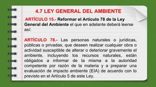 ARTÍCULO 15.- Reformar el Artículo 78 de la Ley
General del Ambiente el que en adelante deberá leerse
así:
ARTÍCULO 78.- Las personas naturales o jurídicas,
públicas o privadas, que deseen realizar cualquier obra o
actividad susceptible de alterar o deteriorar gravemente el
ambiente, incluyendo los recursos naturales, están
obligados a informar de la misma a la autoridad
competente por razón de la materia y a preparar una
evaluación de impacto ambiente (EIA) de acuerdo con lo
previsto en el Artículo 5 de este Ley.
4.7 LEY GENERAL DEL AMBIENTE
 