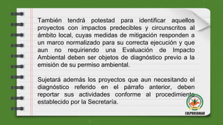 También tendrá potestad para identificar aquellos
proyectos con impactos predecibles y circunscritos al
ámbito local, cuyas medidas de mitigación responden a
un marco normalizado para su correcta ejecución y que
aun no requiriendo una Evaluación de Impacto
Ambiental deben ser objetos de diagnóstico previo a la
emisión de su permiso ambiental.
Sujetará además los proyectos que aun necesitando el
diagnóstico referido en el párrafo anterior, deben
reportar sus actividades conforme al procedimiento
establecido por la Secretaría.
 
