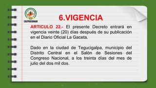 ARTICULO 22.- El presente Decreto entrará en
vigencia veinte (20) días después de su publicación
en el Diario Oficial La Gaceta.
Dado en la ciudad de Tegucigalpa, municipio del
Distrito Central en el Salón de Sesiones del
Congreso Nacional, a los treinta días del mes de
julio del dos mil dos.
6.VIGENCIA
 