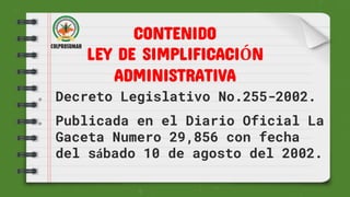  Decreto Legislativo No.255-2002.
 Publicada en el Diario Oficial La
Gaceta Numero 29,856 con fecha
del sábado 10 de agosto del 2002.
CONTENIDO
LEY DE SIMPLIFICACIÓN
ADMINISTRATIVA
 