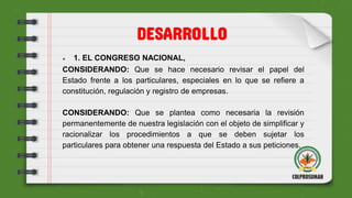 ● 1. EL CONGRESO NACIONAL,
CONSIDERANDO: Que se hace necesario revisar el papel del
Estado frente a los particulares, especiales en lo que se refiere a
constitución, regulación y registro de empresas.
CONSIDERANDO: Que se plantea como necesaria la revisión
permanentemente de nuestra legislación con el objeto de simplificar y
racionalizar los procedimientos a que se deben sujetar los
particulares para obtener una respuesta del Estado a sus peticiones.
DESARROLLO
 