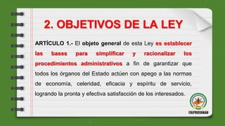2. OBJETIVOS DE LA LEY
ARTÍCULO 1.- El objeto general de esta Ley es establecer
las bases para simplificar y racionalizar los
procedimientos administrativos a fin de garantizar que
todos los órganos del Estado actúen con apego a las normas
de economía, celeridad, eficacia y espíritu de servicio,
logrando la pronta y efectiva satisfacción de los interesados.
 