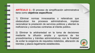 ARTÍCULO 2.- El proceso de simplificación administrativa
tiene como objetivos específicos:
1) Eliminar normas innecesarias o reiterativas que
obstaculizan los procesos administrativos, impidan
racionalizar la prestación de servicios públicos y alienten la
ineficiencia y conductas contrarias al interés público.
2) Eliminar la arbitrariedad en la toma de decisiones
mediante la difusión amplia y oportuna de los
procedimientos y trámites administrativos, con la finalidad
de evitar la exigencia de requisitos indebidos, alteración de
trámites y plazos legalmente establecidos.
 