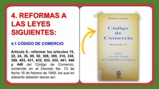 4. REFORMAS A
LAS LEYES
SIGUIENTES:
4.1 CÓDIGO DE COMERCIO
Articulo 8.- reformar los artículos 15,
22, 24, 36, 89, 92, 308, 309, 310, 338,
398, 403, 431, 432, 433, 435, 441, 446
y 448 del Código de Comercio,
contenido en el Decreto No. 73 de
fecha 16 de febrero de 1949, los que en
adelante deberán leerse así:
 