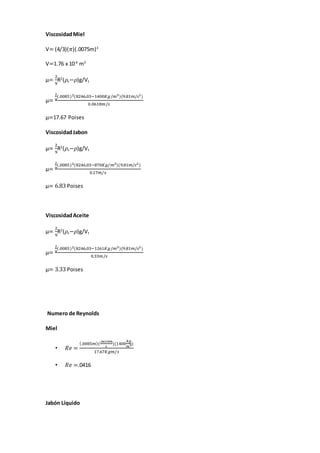 ViscosidadMiel
V= (4/3)(𝜋)(.0075m)3
V=1.76 x 10-6
m3
µ=
2
9
R2
(𝜌s−𝜌)g/Vt
µ=
2
9
(.0085)2(8246.03−1400𝐾𝑔/𝑚3)(9.81𝑚/𝑠2)
0.0618𝑚/𝑠
µ=17.67 Poises
ViscosidadJabon
µ=
2
9
R2
(𝜌s−𝜌)g/Vt
µ=
2
9
(.0085)2(8246.03−870𝐾𝑔/𝑚3)(9.81𝑚/𝑠2)
0.17𝑚/𝑠
µ= 6.83 Poises
ViscosidadAceite
µ=
2
9
R2
(𝜌s−𝜌)g/Vt
µ=
2
9
(.0085)2(8246.03−1261𝐾𝑔/𝑚3)(9.81𝑚/𝑠2)
0.33𝑚/𝑠
µ= 3.33 Poises
Numero de Reynolds
Miel
• 𝑅𝑒 =
(.0085𝑚)(
.0619𝑚
𝑠
)(1400
𝑘𝑔
𝑚3)
17.67𝐾𝑔𝑚/𝑠
• 𝑅𝑒 =.0416
Jabón Líquido
 