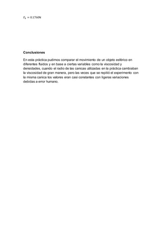 𝐹𝑘 = 0.1760N
Conclusiones
En esta práctica pudimos comparar el movimiento de un objeto esférico en
diferentes fluidos y en base a ciertas variables como la viscosidad y
densidades, cuando el radio de las canicas utilizadas en la práctica cambiaban
la viscosidad de gran manera, pero las veces que se repitió el experimento con
la misma canica los valores eran casi constantes con ligeras variaciones
debidas a error humano.
 