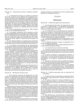 BOE núm. 128                                       Martes 29 mayo 2007                                                23275

Artículo 18. Transmisión de fincas y deberes urbanísti-        tradores exigirán el cumplimiento de los requisitos esta-
    cos.                                                       blecidos en el apartado anterior.

    1. La transmisión de fincas no modifica la situación
del titular respecto de los deberes del propietario con-                                TÍTULO III
forme a esta Ley y los establecidos por la legislación de la
ordenación territorial y urbanística aplicable o exigibles
por los actos de ejecución de la misma. El nuevo titular                              Valoraciones
queda subrogado en los derechos y deberes del anterior
propietario, así como en las obligaciones por éste asumi-      Artículo 20. Ámbito del régimen de valoraciones.
das frente a la Administración competente y que hayan
sido objeto de inscripción registral, siempre que tales            1. Las valoraciones del suelo, las instalaciones, cons-
obligaciones se refieran a un posible efecto de mutación       trucciones y edificaciones, y los derechos constituidos
jurídico-real.                                                 sobre o en relación con ellos, se rigen por lo dispuesto en
    2. En las enajenaciones de terrenos, debe hacerse          esta Ley cuando tengan por objeto:
constar en el correspondiente título:                              a) La verificación de las operaciones de reparto de
    a) La situación urbanística de los terrenos, cuando        beneficios y cargas u otras precisas para la ejecución de la
no sean susceptibles de uso privado o edificación, cuen-       ordenación territorial y urbanística en las que la valora-
ten con edificaciones fuera de ordenación o estén destina-     ción determine el contenido patrimonial de facultades o
dos a la construcción de viviendas sujetas a algún régi-       deberes propios del derecho de propiedad, en defecto de
men de protección pública que permita tasar su precio          acuerdo entre todos los sujetos afectados.
máximo de venta, alquiler u otras formas de acceso a la            b) La fijación del justiprecio en la expropiación, cual-
vivienda.                                                      quiera que sea la finalidad de ésta y la legislación que la
    b) Los deberes legales y las obligaciones pendientes       motive.
de cumplir, cuando los terrenos estén sujetos a una de las         c) La fijación del precio a pagar al propietario en la
actuaciones a que se refiere el apartado 1 del artículo 14.    venta o sustitución forzosas.
                                                                   d) La determinación de la responsabilidad patrimo-
    3. La infracción de cualquiera de las disposiciones        nial de la Administración Pública.
del apartado anterior faculta al adquirente para rescindir
el contrato en el plazo de cuatro años y exigir la indemni-        2. Las valoraciones se entienden referidas:
zación que proceda conforme a la legislación civil.                a) Cuando se trate de las operaciones contempladas
    4. Con ocasión de la autorización de escrituras públi-     en la letra a) del apartado anterior, a la fecha de iniciación
cas que afecten a la propiedad de fincas o parcelas, los       del procedimiento de aprobación del instrumento que las
notarios podrán solicitar de la Administración Pública
competente información telemática o, en su defecto,            motive.
cédula o informe escrito expresivo de su situación urba-           b) Cuando se aplique la expropiación forzosa, al
nística y los deberes y obligaciones a cuyo cumplimiento       momento de iniciación del expediente de justiprecio indi-
estén afectas. Los notarios remitirán a la Administración      vidualizado o de exposición al público del proyecto de
competente, para su debido conocimiento, copia simple          expropiación si se sigue el procedimiento de tasación
en papel o en soporte digital de las escrituras para las que   conjunta.
hubieran solicitado y obtenido información urbanística,            c) Cuando se trate de la venta o sustitución forzosas,
dentro de los diez días siguientes a su otorgamiento. Esta     al momento de la iniciación del procedimiento de declara-
copia no devengará arancel.                                    ción del incumplimiento del deber que la motive.
    5. En los títulos por los que se transmitan terrenos a         d) Cuando la valoración sea necesaria a los efectos
la Administración deberá especificarse, a efectos de su        de determinar la indemnización por responsabilidad
inscripción en el Registro de la Propiedad, el carácter        patrimonial de la Administración Pública, al momento de
demanial o patrimonial de los bienes y, en su caso, su         la entrada en vigor de la disposición o del comienzo de la
incorporación al patrimonio público de suelo.                  eficacia del acto causante de la lesión.

Artículo 19. Declaración de obra nueva.                        Artículo 21. Criterios generales para la valoración de
                                                                   inmuebles.
    1. Para autorizar escrituras de declaración de obra
nueva en construcción, los notarios exigirán, para su tes-         1. El valor del suelo corresponde a su pleno dominio,
timonio, la aportación del acto de conformidad, aproba-        libre de toda carga, gravamen o derecho limitativo de la
ción o autorización administrativa que requiera la obra        propiedad.
según la legislación de ordenación territorial y urbanís-          2. El suelo se tasará en la forma establecida en los
tica, así como certificación expedida por técnico compe-       artículos siguientes, según su situación y con indepen-
tente y acreditativa del ajuste de la descripción de la obra   dencia de la causa de la valoración y el instrumento legal
al proyecto que haya sido objeto de dicho acto adminis-        que la motive.
trativo.                                                           Este criterio será también de aplicación a los suelos
    Tratándose de escrituras de declaración de obra nueva      destinados a infraestructuras y servicios públicos de inte-
terminada, exigirán, además de la certificación expedida       rés general supramunicipal, tanto si estuvieran previstos
por técnico competente acreditativa de la finalización de      por la ordenación territorial y urbanística como si fueran
ésta conforme a la descripción del proyecto, la acredita-      de nueva creación, cuya valoración se determinará según
ción documental del cumplimiento de todos los requisitos       la situación básica de los terrenos en que se sitúan o por
impuestos por la legislación reguladora de la edificación      los que discurren de conformidad con lo dispuesto en
para la entrega de ésta a sus usuarios y el otorgamiento,      esta Ley.
expreso o por silencio administrativo, de las autorizacio-         3. Las edificaciones, construcciones e instalaciones,
nes administrativas que prevea la legislación de ordena-       los sembrados y las plantaciones en el suelo rural, se tasa-
ción territorial y urbanística.                                rán con independencia de los terrenos siempre que se
    2. Para practicar las correspondientes inscripciones       ajusten a la legalidad al tiempo de la valoración, sean com-
de las escrituras de declaración de obra nueva, los regis-     patibles con el uso o rendimiento considerado en la valora-
 