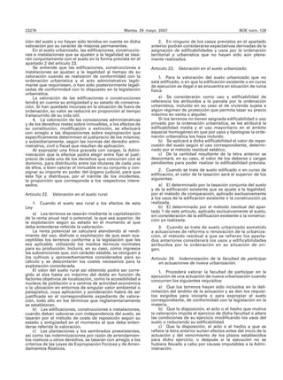 23276                                              Martes 29 mayo 2007                                         BOE núm. 128

ción del suelo y no hayan sido tenidos en cuenta en dicha          2. En ninguno de los casos previstos en el apartado
valoración por su carácter de mejoras permanentes.             anterior podrán considerarse expectativas derivadas de la
    En el suelo urbanizado, las edificaciones, construccio-    asignación de edificabilidades y usos por la ordenación
nes e instalaciones que se ajusten a la legalidad se tasa-     territorial o urbanística que no hayan sido aún plena-
rán conjuntamente con el suelo en la forma prevista en el      mente realizados.
apartado 2 del artículo 23.
    Se entiende que las edificaciones, construcciones e        Artículo 23.   Valoración en el suelo urbanizado.
instalaciones se ajustan a la legalidad al tiempo de su
valoración cuando se realizaron de conformidad con la               1. Para la valoración del suelo urbanizado que no
ordenación urbanística y el acto administrativo legíti-        está edificado, o en que la edificación existente o en curso
mante que requiriesen, o han sido posteriormente legali-       de ejecución es ilegal o se encuentra en situación de ruina
zadas de conformidad con lo dispuesto en la legislación        física:
urbanística.
    La valoración de las edificaciones o construcciones             a) Se considerarán como uso y edificabilidad de
tendrá en cuenta su antigüedad y su estado de conserva-        referencia los atribuidos a la parcela por la ordenación
ción. Si han quedado incursas en la situación de fuera de      urbanística, incluido en su caso el de vivienda sujeta a
ordenación, su valor se reducirá en proporción al tiempo       algún régimen de protección que permita tasar su precio
transcurrido de su vida útil.                                  máximo en venta o alquiler.
    4. La valoración de las concesiones administrativas             Si los terrenos no tienen asignada edificabilidad o uso
y de los derechos reales sobre inmuebles, a los efectos de     privado por la ordenación urbanística, se les atribuirá la
su constitución, modificación o extinción, se efectuará        edificabilidad media y el uso mayoritario en el ámbito
con arreglo a las disposiciones sobre expropiación que         espacial homogéneo en que por usos y tipologías la orde-
específicamente determinen el justiprecio de los mismos;       nación urbanística los haya incluido.
y subsidiariamente, según las normas del derecho admi-              b) Se aplicará a dicha edificabilidad el valor de reper-
nistrativo, civil o fiscal que resulten de aplicación.         cusión del suelo según el uso correspondiente, determi-
    Al expropiar una finca gravada con cargas, la Admi-        nado por el método residual estático.
nistración que la efectúe podrá elegir entre fijar el justi-        c) De la cantidad resultante de la letra anterior se
precio de cada uno de los derechos que concurren con el        descontará, en su caso, el valor de los deberes y cargas
dominio, para distribuirlo entre los titulares de cada uno     pendientes para poder realizar la edificabilidad prevista.
de ellos, o bien valorar el inmueble en su conjunto y con-
signar su importe en poder del órgano judicial, para que           2. Cuando se trate de suelo edificado o en curso de
éste fije y distribuya, por el trámite de los incidentes,      edificación, el valor de la tasación será el superior de los
la proporción que corresponda a los respectivos intere-        siguientes:
sados.                                                             a) El determinado por la tasación conjunta del suelo
                                                               y de la edificación existente que se ajuste a la legalidad,
Artículo 22. Valoración en el suelo rural.                     por el método de comparación, aplicado exclusivamente
                                                               a los usos de la edificación existente o la construcción ya
    1. Cuando el suelo sea rural a los efectos de esta         realizada.
Ley:                                                               b) El determinado por el método residual del apar-
                                                               tado 1 de este artículo, aplicado exclusivamente al suelo,
    a) Los terrenos se tasarán mediante la capitalización      sin consideración de la edificación existente o la construc-
de la renta anual real o potencial, la que sea superior, de    ción ya realizada.
la explotación según su estado en el momento al que
deba entenderse referida la valoración.                            3. Cuando se trate de suelo urbanizado sometido
    La renta potencial se calculará atendiendo al rendi-       a actuaciones de reforma o renovación de la urbaniza-
miento del uso, disfrute o explotación de que sean sus-        ción, el método residual a que se refieren los aparta-
ceptibles los terrenos conforme a la legislación que les       dos anteriores considerará los usos y edificabilidades
sea aplicable, utilizando los medios técnicos normales         atribuidos por la ordenación en su situación de ori-
para su producción. Incluirá, en su caso, como ingresos        gen.
las subvenciones que, con carácter estable, se otorguen a
los cultivos y aprovechamientos considerados para su           Artículo 24. Indemnización de la facultad de participar
cálculo y se descontarán los costes necesarios para la             en actuaciones de nueva urbanización.
explotación considerada.
    El valor del suelo rural así obtenido podrá ser corre-         1. Procederá valorar la facultad de participar en la
gido al alza hasta un máximo del doble en función de           ejecución de una actuación de nueva urbanización cuando
factores objetivos de localización, como la accesibilidad a    concurran los siguientes requisitos:
núcleos de población o a centros de actividad económica
o la ubicación en entornos de singular valor ambiental o           a) Que los terrenos hayan sido incluidos en la deli-
paisajístico, cuya aplicación y ponderación habrá de ser       mitación del ámbito de la actuación y se den los requisi-
justificada en el correspondiente expediente de valora-        tos exigidos para iniciarla o para expropiar el suelo
ción, todo ello en los términos que reglamentariamente         correspondiente, de conformidad con la legislación en la
se establezcan.                                                materia.
    b) Las edificaciones, construcciones e instalaciones,          b) Que la disposición, el acto o el hecho que motiva
cuando deban valorarse con independencia del suelo, se         la valoración impida el ejercicio de dicha facultad o altere
tasarán por el método de coste de reposición según su          las condiciones de su ejercicio modificando los usos del
estado y antigüedad en el momento al que deba enten-           suelo o reduciendo su edificabilidad.
derse referida la valoración.                                      c) Que la disposición, el acto o el hecho a que se
    c) Las plantaciones y los sembrados preexistentes,         refiere la letra anterior surtan efectos antes del inicio de la
así como las indemnizaciones por razón de arrendamien-         actuación y del vencimiento de los plazos establecidos
tos rústicos u otros derechos, se tasarán con arreglo a los    para dicho ejercicio, o después si la ejecución no se
criterios de las Leyes de Expropiación Forzosa y de Arren-     hubiera llevado a cabo por causas imputables a la Admi-
damientos Rústicos.                                            nistración.
 
