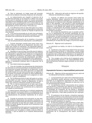 BOE núm. 128                                         Martes 29 mayo 2007                                                23277

   d) Que la valoración no traiga causa del incumpli-            Artículo 26. Valoración del suelo en régimen de equidis-
miento de los deberes inherentes al ejercicio de la facultad.        tribución de beneficios y cargas.
    2. La indemnización por impedir el ejercicio de la               1. Cuando, en defecto de acuerdo entre todos los
facultad de participar en la actuación o alterar sus condi-      sujetos afectados, deban valorarse las aportaciones de
ciones será el resultado de aplicar el mismo porcentaje          suelo de los propietarios partícipes en una actuación de
que determine la legislación sobre ordenación territorial y      urbanización en ejercicio de la facultad establecida en la
urbanística para la participación de la comunidad en las         letra c) del apartado 1 del artículo 8, para ponderarlas
plusvalías de conformidad con lo previsto en la letra b)         entre sí o con las aportaciones del promotor o de la Admi-
del apartado primero del artículo 16 de esta Ley:                nistración, a los efectos del reparto de los beneficios y
    a) A la diferencia entre el valor del suelo en su situa-     cargas y la adjudicación de parcelas resultantes, el suelo
ción de origen y el valor que le correspondería si estuviera     se tasará por el valor que le correspondería si estuviera
terminada la actuación, cuando se impida el ejercicio de         terminada la actuación.
esta facultad.                                                       2. En el caso de propietarios que no puedan partici-
    b) A la merma provocada en el valor que correspon-           par en la adjudicación de parcelas resultantes de una
dería al suelo si estuviera terminada la actuación, cuando       actuación de urbanización por causa de la insuficiencia de
se alteren las condiciones de ejercicio de la facultad.          su aportación, el suelo se tasará por el valor que le corres-
                                                                 pondería si estuviera terminada la actuación, desconta-
Artículo 25. Indemnización de la iniciativa y la promo-          dos los gastos de urbanización correspondientes incre-
    ción de actuaciones de urbanización o de edificación.        mentados por la tasa libre de riesgo y la prima de riesgo.

    1. Cuando devengan inútiles para quien haya incu-            Artículo 27. Régimen de la valoración.
rrido en ellos por efecto de la disposición, del acto o del
hecho que motive la valoración, los siguientes gastos y              La valoración se realiza, en todo lo no dispuesto en
costes se tasarán por su importe incrementado por la tasa        esta Ley:
libre de riesgo y la prima de riesgo:                                a) Conforme a los criterios que determinen las Leyes
    a) Aquéllos en que se haya incurrido para la elabora-        de la ordenación territorial y urbanística, cuando tenga
ción del proyecto o proyectos técnicos de los instrumentos       por objeto la verificación de las operaciones precisas para
de ordenación y ejecución que, conforme a la legislación         la ejecución de la ordenación urbanística y, en especial, la
de la ordenación territorial y urbanística, sean necesarios      distribución de los beneficios y las cargas de ella deriva-
para legitimar una actuación de urbanización, de edifica-        das.
ción, o de conservación o rehabilitación de la edificación.          b) Con arreglo a los criterios de la legislación gene-
    b) Los de las obras acometidas y los de financiación,        ral de expropiación forzosa y de responsabilidad de las
gestión y promoción precisos para la ejecución de la             Administraciones Públicas, según proceda, en los restan-
actuación.                                                       tes casos.
    c) Las indemnizaciones pagadas.
    2. Una vez iniciadas, las actuaciones de urbanización                                TÍTULO IV
se valorarán en la forma prevista en el apartado anterior o
en proporción al grado alcanzado en su ejecución, lo que
sea superior, siempre que dicha ejecución se desarrolle          Expropiación forzosa y responsabilidad patrimonial
de conformidad con los instrumentos que la legitimen y
no se hayan incumplido los plazos en ellos establecidos.         Artículo 28. Régimen de las expropiaciones por razón de
Para ello, al grado de ejecución se le asignará un valor             la ordenación territorial y urbanística.
entre 0 y 1, que se multiplicará:
    a) Por la diferencia entre el valor del suelo en su situa-       1. La expropiación por razón de la ordenación territo-
ción de origen y el valor que le correspondería si estuviera     rial y urbanística puede aplicarse para las finalidades
terminada la actuación, cuando la disposición, el acto o         previstas en la legislación reguladora de dicha ordena-
hecho que motiva la valoración impida su terminación.            ción, de conformidad con lo dispuesto en esta Ley y en la
    b) Por la merma provocada en el valor que corres-            Ley de Expropiación Forzosa.
pondería al suelo si estuviera terminada la actuación,               2. La aprobación de los instrumentos de la ordena-
cuando sólo se alteren las condiciones de su ejecución,          ción territorial y urbanística que determine su legislación
sin impedir su terminación.                                      reguladora conllevará la declaración de utilidad pública y
                                                                 la necesidad de ocupación de los bienes y derechos
    La indemnización obtenida por el método establecido          correspondientes, cuando dichos instrumentos habiliten
en este apartado nunca será inferior a la establecida en el      para su ejecución y ésta deba producirse por expropia-
artículo anterior y se distribuirá proporcionalmente entre       ción.
los adjudicatarios de parcelas resultantes de la actua-              3. El justiprecio de los bienes y derechos expropia-
ción.                                                            dos se fijará conforme a los criterios de valoración de esta
    3. Cuando el promotor de la actuación no sea retri-          Ley mediante expediente individualizado o por el procedi-
buido mediante adjudicación de parcelas resultantes, su          miento de tasación conjunta. Si hay acuerdo con el expro-
indemnización se descontará de la de los propietarios y se       piado, se podrá satisfacer en especie.
calculará aplicando la tasa libre de riesgo y la prima de            4. El acta de ocupación para cada finca o bien afec-
riesgo a la parte dejada de percibir de la retribución que       tado por el procedimiento expropiatorio será título inscri-
tuviere establecida.                                             bible, siempre que incorpore su descripción, su identifica-
    4. Los propietarios del suelo que no estuviesen al día       ción conforme a la legislación hipotecaria, su referencia
en el cumplimiento de sus deberes y obligaciones, serán          catastral y su representación gráfica mediante un sistema
indemnizados por los gastos y costes a que se refiere el         de coordenadas y que se acompañe del acta de pago o
apartado 1, que se tasarán en el importe efectivamente           justificante de la consignación del precio correspon-
incurrido.                                                       diente.
 