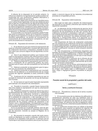 23278                                              Martes 29 mayo 2007                                       BOE núm. 128

    A efectos de lo dispuesto en el párrafo anterior, la       piado o concurra alguna de las restantes circunstancias
referencia catastral y la representación gráfica podrán ser    previstas en el apartado primero.
sustituidas por una certificación catastral descriptiva y
gráfica del inmueble de que se trate.
    La superficie objeto de la actuación se inscribirá como    Artículo 30.   Supuestos indemnizatorios.
una o varias fincas registrales, sin que sea obstáculo para
ello la falta de inmatriculación de alguna de estas fincas.        Dan lugar en todo caso a derecho de indemnización
En las fincas afectadas y a continuación de la nota a que      las lesiones en los bienes y derechos que resulten de los
se refiere la legislación hipotecaria sobre asientos deriva-   siguientes supuestos:
dos de procedimientos de expropiación forzosa, se exten-            a) La alteración de las condiciones de ejercicio de la
derá otra en la que se identificará la porción expropiada si   ejecución de la urbanización, o de las condiciones de par-
la actuación no afectase a la totalidad de la finca.           ticipación de los propietarios en ella, por cambio de la
    Si al proceder a la inscripción surgiesen dudas funda-     ordenación territorial o urbanística o del acto o negocio
das sobre la existencia, dentro de la superficie ocupada,      de la adjudicación de dicha actividad, siempre que se pro-
de alguna finca registral no tenida en cuenta en el proce-     duzca antes de transcurrir los plazos previstos para su
dimiento expropiatorio, se pondrá tal circunstancia en         desarrollo o, transcurridos éstos, si la ejecución no se
conocimiento de la Administración competente, sin per-         hubiere llevado a efecto por causas imputables a la Admi-
juicio de practicarse la inscripción.                          nistración.
                                                                    Las situaciones de fuera de ordenación producidas
Artículo 29. Supuestos de reversión y de retasación.           por los cambios en la ordenación territorial o urbanística
                                                               no serán indemnizables, sin perjuicio de que pueda serlo
    1. Si se alterara el uso que motivó la expropiación de     la imposibilidad de usar y disfrutar lícitamente de la cons-
suelo en virtud de modificación o revisión del instrumento     trucción o edificación incursa en dicha situación durante
de ordenación territorial y urbanística, procede la rever-     su vida útil.
sión salvo que concurra alguna de las siguientes circuns-           b) Las vinculaciones y limitaciones singulares que
tancias:                                                       excedan de los deberes legalmente establecidos respecto
                                                               de construcciones y edificaciones, o lleven consigo una
    a) Que el uso dotacional público que hubiera moti-         restricción de la edificabilidad o el uso que no sea suscep-
vado la expropiación hubiera sido efectivamente implan-        tible de distribución equitativa.
tado y mantenido durante ocho años, o bien que el nuevo             c) La modificación o extinción de la eficacia de los
uso asignado al suelo sea igualmente dotacional público.       títulos administrativos habilitantes de obras y activida-
    b) Haberse producido la expropiación para la forma-        des, determinadas por el cambio sobrevenido de la orde-
ción o ampliación de un patrimonio público de suelo,           nación territorial o urbanística.
siempre que el nuevo uso sea compatible con los fines de            d) La anulación de los títulos administrativos habili-
éste.                                                          tantes de obras y actividades, así como la demora injusti-
    c) Haberse producido la expropiación para la ejecu-        ficada en su otorgamiento y su denegación improcedente.
ción de una actuación de urbanización.                         En ningún caso habrá lugar a indemnización si existe
    d) Haberse producido la expropiación por incumpli-         dolo, culpa o negligencia graves imputables al perjudi-
miento de los deberes o no levantamiento de las cargas         cado.
propias del régimen aplicable al suelo conforme a esta
Ley.
    e) Cualquiera de los restantes supuestos en que no                                 TÍTULO V
proceda la reversión de acuerdo con la Ley de Expropia-
ción Forzosa.                                                   Función social de la propiedad y gestión del suelo
   2. En los casos en que el suelo haya sido expropiado
para ejecutar una actuación de urbanización:                                          CAPÍTULO I
    a) Procede la reversión, cuando hayan transcurrido
diez años desde la expropiación sin que la urbanización                       Venta y sustitución forzosas
se haya concluido.
    b) Procede la retasación cuando se alteren los usos o
la edificabilidad del suelo, en virtud de una modificación     Artículo 31. Procedencia y alcance de la venta o sustitu-
del instrumento de ordenación territorial y urbanística            ción forzosas.
que no se efectúe en el marco de un nuevo ejercicio pleno
de la potestad de ordenación, y ello suponga un incre-             1. El incumplimiento de los deberes de edificación o
                                                               rehabilitación previstos en esta Ley habilitará para la
mento de su valor conforme a los criterios aplicados en su     expropiación por incumplimiento de la función social de
expropiación. El nuevo valor se determinará mediante la        la propiedad o la aplicación del régimen de venta o susti-
aplicación de los mismos criterios de valoración a los         tución forzosas, sin perjuicio de que la legislación sobre
nuevos usos y edificabilidades. Corresponderá al expro-        ordenación territorial y urbanística pueda establecer otras
piado o sus causahabientes la diferencia entre dicho valor     consecuencias.
y el resultado de actualizar el justiprecio.                       2. La sustitución forzosa tiene por objeto la facultad
    En lo no previsto por el párrafo anterior, será de apli-   de edificación, para imponer su ejercicio en régimen de
cación al derecho de retasación lo dispuesto para el dere-     propiedad horizontal con el propietario actual del suelo.
cho de reversión, incluido su acceso al Registro de la             3. En los supuestos de expropiación, venta o sustitu-
Propiedad.                                                     ción forzosas previstos en este artículo, el contenido del
                                                               derecho de propiedad del suelo nunca podrá ser mino-
   3. No procede la reversión cuando del suelo expro-          rado por la legislación reguladora de la ordenación terri-
piado se segreguen su vuelo o subsuelo, conforme a lo          torial y urbanística en un porcentaje superior al 50 por
previsto en el apartado 4 del artículo 17, siempre que se      ciento de su valor, correspondiendo la diferencia a la
mantenga el uso dotacional público para el que fue expro-      Administración.
 