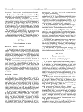 BOE núm. 128                                         Martes 29 mayo 2007                                                23279

Artículo 32. Régimen de la venta o sustitución forzosas.         administrativo y en el acto o contrato de la enajenación se
                                                                 hará constar esta limitación.
    1. La venta o sustitución forzosas se iniciará de oficio         3. Las limitaciones, obligaciones, plazos o condicio-
o a instancia del interesado y se adjudicará mediante pro-       nes de destino de las fincas integrantes de un patrimonio
cedimiento con publicidad y concurrencia.                        público de suelo que se hagan constar en las enajenacio-
    2. Dictada resolución declaratoria del incumpli-             nes de dichas fincas son inscribibles en el Registro de la
miento de deberes del régimen de la propiedad del suelo          Propiedad, no obstante lo dispuesto en el artículo 27 de la
y acordada la aplicación del régimen de venta o sustitu-         Ley Hipotecaria y sin perjuicio de que su incumplimiento
ción forzosas, la Administración actuante remitirá al
                                                                 pueda dar lugar a la resolución de la enajenación.
Registro de la Propiedad certificación del acto o actos
correspondientes para su constancia por nota al margen               4. El acceso al Registro de la Propiedad de las limita-
de la última inscripción de dominio. La situación de venta       ciones, obligaciones, plazos o condiciones a que se refiere
o sustitución forzosas se consignará en las certificaciones      el apartado anterior produce los siguientes efectos:
registrales que de la finca se expidan.
    3. Resuelto el procedimiento, la Administración                  a) Cuando se hayan configurado como causa de
actuante expedirá certificación de la adjudicación, que          resolución, ésta se inscribirá en virtud, bien del consenti-
será título inscribible en el Registro de la Propiedad.          miento del adquirente, bien del acto unilateral de la Admi-
    En la inscripción registral se harán constar las condi-      nistración titular del patrimonio público de suelo del que
ciones y los plazos de edificación a que quede obligado el       proceda la finca enajenada, siempre que dicho acto no
adquiriente en calidad de resolutorias de la adquisición.        sea ya susceptible de recurso ordinario alguno, adminis-
                                                                 trativo o judicial.
                                                                     Sin perjuicio de la resolución del contrato, la Adminis-
                        CAPÍTULO II
                                                                 tración enajenante podrá interesar la práctica de anota-
                                                                 ción preventiva de la pretensión de resolución en la forma
               Patrimonios públicos de suelo                     prevista por la legislación hipotecaria para las anotacio-
                                                                 nes preventivas derivadas de la iniciación de procedi-
Artículo 33. Noción y finalidad.                                 miento de disciplina urbanística.
                                                                     b) En otro caso, la mención registral producirá los
    1. Con la finalidad de regular el mercado de terrenos,       efectos propios de las notas marginales de condiciones
obtener reservas de suelo para actuaciones de iniciativa         impuestas sobre determinadas fincas.
pública y facilitar la ejecución de la ordenación territorial
y urbanística, integran los patrimonios públicos de suelo                                CAPÍTULO III
los bienes, recursos y derechos que adquiera la Adminis-
tración en virtud del deber a que se refiere la letra b) del                        Derecho de superficie
apartado 1 del artículo 16, sin perjuicio de los demás que
determine la legislación sobre ordenación territorial y
urbanística.                                                     Artículo 35. Contenido, constitución y régimen.
    2. Los bienes de los patrimonios públicos de suelo
constituyen un patrimonio separado y los ingresos obte-              1. El derecho real de superficie atribuye al superficia-
nidos mediante la enajenación de los terrenos que los            rio la facultad de realizar construcciones o edificaciones
integran o la sustitución por dinero a que se refiere la letra   en la rasante y en el vuelo y el subsuelo de una finca
b) del apartado 1 del artículo 16, se destinarán a la conser-    ajena, manteniendo la propiedad temporal de las cons-
vación, administración y ampliación del mismo, siempre           trucciones o edificaciones realizadas. También puede
que sólo se financien gastos de capital y no se infrinja la      constituirse dicho derecho sobre construcciones o edifica-
legislación que les sea aplicable, o a los usos propios de       ciones ya realizadas o sobre viviendas, locales o elemen-
su destino.                                                      tos privativos de construcciones o edificaciones, atribu-
                                                                 yendo al superficiario la propiedad temporal de las
Artículo 34. Destino.                                            mismas, sin perjuicio de la propiedad separada del titular
                                                                 del suelo.
    1. Los bienes y recursos que integran necesaria-                 2. Para que el derecho de superficie quede válida-
mente los patrimonios públicos de suelo en virtud de lo          mente constituido se requiere su formalización en escri-
dispuesto en el apartado 1 del artículo anterior, deberán        tura pública y la inscripción de ésta en el Registro de la
ser destinados a la construcción de viviendas sujetas a          Propiedad. En la escritura deberá fijarse necesariamente
algún régimen de protección pública. Podrán ser destina-         el plazo de duración del derecho de superficie, que no
dos también a otros usos de interés social, de acuerdo           podrá exceder de noventa y nueve años.
con lo que dispongan los instrumentos de ordenación                  El derecho de superficie sólo puede ser constituido
urbanística, sólo cuando así lo prevea la legislación en la      por el propietario del suelo, sea público o privado.
materia especificando los fines admisibles, que serán                3. El derecho de superficie puede constituirse a título
urbanísticos o de protección o mejora de espacios natura-        oneroso o gratuito. En el primer caso, la contraprestación
les o de los bienes inmuebles del patrimonio cultural.           del superficiario podrá consistir en el pago de una suma
    2. Los terrenos adquiridos por una Administración            alzada o de un canon periódico, o en la adjudicación de
en virtud del deber a que se refiere la letra b) del aparta-
do 1 del artículo 16, que estén destinados a la construc-        viviendas o locales o derechos de arrendamiento de unos
ción de viviendas sujetas a algún régimen de protección          u otros a favor del propietario del suelo, o en varias de
pública que permita tasar su precio máximo de venta,             estas modalidades a la vez, sin perjuicio de la reversión
alquiler u otras formas de acceso a la vivienda, no podrán       total de lo edificado al finalizar el plazo pactado al consti-
ser adjudicados, ni en dicha transmisión ni en las sucesi-       tuir el derecho de superficie.
vas, por un precio superior al valor máximo de repercu-              4. El derecho de superficie se rige por las disposicio-
sión del suelo sobre el tipo de vivienda de que se trate,        nes de este Capítulo, por la legislación civil en lo no pre-
conforme a su legislación reguladora. En el expediente           visto por él y por el título constitutivo del derecho.
 