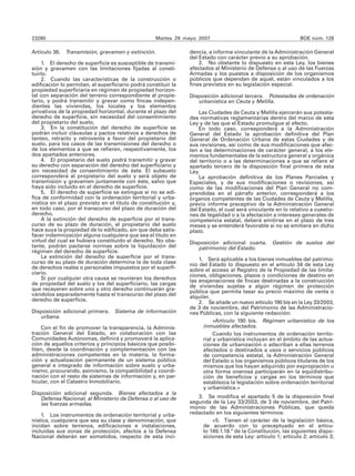 23280                                               Martes 29 mayo 2007                                        BOE núm. 128

Artículo 36. Transmisión, gravamen y extinción.                 dencia, a informe vinculante de la Administración General
                                                                del Estado con carácter previo a su aprobación.
    1. El derecho de superficie es susceptible de transmi-          2. No obstante lo dispuesto en esta Ley, los bienes
sión y gravamen con las limitaciones fijadas al consti-         afectados al Ministerio de Defensa o al uso de las Fuerzas
tuirlo.                                                         Armadas y los puestos a disposición de los organismos
    2. Cuando las características de la construcción o          públicos que dependan de aquél, están vinculados a los
edificación lo permitan, el superficiario podrá constituir la   fines previstos en su legislación especial.
propiedad superficiaria en régimen de propiedad horizon-
tal con separación del terreno correspondiente al propie-       Disposición adicional tercera. Potestades de ordenación
tario, y podrá transmitir y gravar como fincas indepen-            urbanística en Ceuta y Melilla.
dientes las viviendas, los locales y los elementos
privativos de la propiedad horizontal, durante el plazo del         Las Ciudades de Ceuta y Melilla ejercerán sus potesta-
derecho de superficie, sin necesidad del consentimiento         des normativas reglamentarias dentro del marco de esta
del propietario del suelo.                                      Ley y de las que el Estado promulgue al efecto.
    3. En la constitución del derecho de superficie se              En todo caso, corresponderá a la Administración
podrán incluir cláusulas y pactos relativos a derechos de       General del Estado la aprobación definitiva del Plan
tanteo, retracto y retroventa a favor del propietario del       General de Ordenación Urbana de estas Ciudades y de
suelo, para los casos de las transmisiones del derecho o        sus revisiones, así como de sus modificaciones que afec-
de los elementos a que se refieren, respectivamente, los        ten a las determinaciones de carácter general, a los ele-
dos apartados anteriores.                                       mentos fundamentales de la estructura general y orgánica
    4. El propietario del suelo podrá transmitir y gravar       del territorio o a las determinaciones a que se refiere el
su derecho con separación del derecho del superficiario y       apartado tercero de la disposición final primera de esta
sin necesidad de consentimiento de éste. El subsuelo            Ley.
corresponderá al propietario del suelo y será objeto de             La aprobación definitiva de los Planes Parciales y
transmisión y gravamen juntamente con éste, salvo que           Especiales, y de sus modificaciones o revisiones, así
haya sido incluido en el derecho de superficie.                 como de las modificaciones del Plan General no com-
    5. El derecho de superficie se extingue si no se edi-       prendidas en el párrafo anterior, corresponderá a los
fica de conformidad con la ordenación territorial y urba-       órganos competentes de las Ciudades de Ceuta y Melilla,
nística en el plazo previsto en el título de constitución y,    previo informe preceptivo de la Administración General
en todo caso, por el transcurso del plazo de duración del       del Estado, el cual será vinculante en lo relativo a cuestio-
derecho.                                                        nes de legalidad o a la afectación a intereses generales de
    A la extinción del derecho de superficie por el trans-      competencia estatal, deberá emitirse en el plazo de tres
curso de su plazo de duración, el propietario del suelo         meses y se entenderá favorable si no se emitiera en dicho
hace suya la propiedad de lo edificado, sin que deba satis-     plazo.
facer indemnización alguna cualquiera que sea el título en
virtud del cual se hubiera constituido el derecho. No obs-      Disposición adicional cuarta. Gestión de suelos del
tante, podrán pactarse normas sobre la liquidación del             patrimonio del Estado.
régimen del derecho de superficie.
    La extinción del derecho de superficie por el trans-            1. Será aplicable a los bienes inmuebles del patrimo-
curso de su plazo de duración determina la de toda clase        nio del Estado lo dispuesto en el artículo 34 de esta Ley
de derechos reales o personales impuestos por el superfi-       sobre el acceso al Registro de la Propiedad de las limita-
ciario.                                                         ciones, obligaciones, plazos o condiciones de destino en
    Si por cualquier otra causa se reunieran los derechos       las enajenaciones de fincas destinadas a la construcción
de propiedad del suelo y los del superficiario, las cargas      de viviendas sujetas a algún régimen de protección
que recayeren sobre uno y otro derecho continuarán gra-         pública que permita tasar su precio máximo de venta o
vándolos separadamente hasta el transcurso del plazo del        alquiler.
derecho de superficie.                                              2. Se añade un nuevo artículo 190 bis en la Ley 33/2003,
                                                                de 3 de noviembre, del Patrimonio de las Administracio-
Disposición adicional primera. Sistema de información           nes Públicas, con la siguiente redacción:
   urbana.
                                                                           «Artículo 190 bis. Régimen urbanístico de los
    Con el fin de promover la transparencia, la Adminis-              inmuebles afectados.
tración General del Estado, en colaboración con las                        Cuando los instrumentos de ordenación territo-
Comunidades Autónomas, definirá y promoverá la aplica-                rial y urbanística incluyan en el ámbito de las actua-
ción de aquellos criterios y principios básicos que posibi-           ciones de urbanización o adscriban a ellas terrenos
liten, desde la coordinación y complementación con las                afectados o destinados a usos o servicios públicos
administraciones competentes en la materia, la forma-                 de competencia estatal, la Administración General
ción y actualización permanente de un sistema público                 del Estado o los organismos públicos titulares de los
general e integrado de información sobre suelo y urba-                mismos que los hayan adquirido por expropiación u
nismo, procurando, asimismo, la compatibilidad y coordi-              otra forma onerosa participarán en la equidistribu-
nación con el resto de sistemas de información y, en par-             ción de beneficios y cargas en los términos que
ticular, con el Catastro Inmobiliario.                                establezca la legislación sobre ordenación territorial
                                                                      y urbanística.»
Disposición adicional segunda. Bienes afectados a la
   Defensa Nacional, al Ministerio de Defensa o al uso de          3. Se modifica el apartado 5 de la disposición final
   las fuerzas armadas.                                         segunda de la Ley 33/2003, de 3 de noviembre, del Patri-
                                                                monio de las Administraciones Públicas, que queda
    1. Los instrumentos de ordenación territorial y urba-       redactado en los siguientes términos:
nística, cualquiera que sea su clase y denominación, que                 «5. Tienen el carácter de la legislación básica,
incidan sobre terrenos, edificaciones e instalaciones,               de acuerdo con lo preceptuado en el artícu-
incluidas sus zonas de protección, afectos a la Defensa              lo 149.1.18.ª de la Constitución, las siguientes dispo-
Nacional deberán ser sometidos, respecto de esta inci-               siciones de esta Ley: artículo 1; artículo 2; artículo 3;
 