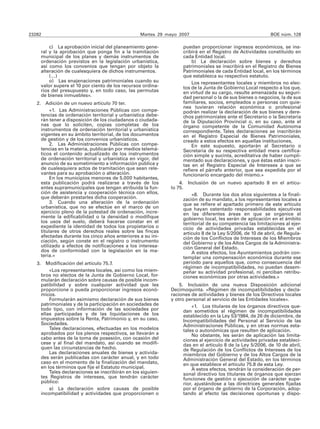 23282                                                Martes 29 mayo 2007                                        BOE núm. 128

            c) La aprobación inicial del planeamiento gene-           puedan proporcionar ingresos económicos, se ins-
        ral y la aprobación que ponga fin a la tramitación            cribirá en el Registro de Actividades constituido en
        municipal de los planes y demás instrumentos de               cada Entidad local.
        ordenación previstos en la legislación urbanística,               b) La declaración sobre bienes y derechos
        así como los convenios que tengan por objeto la               patrimoniales se inscribirá en el Registro de Bienes
        alteración de cualesquiera de dichos instrumentos.            Patrimoniales de cada Entidad local, en los términos
            (…)                                                       que establezca su respectivo estatuto.
            o) Las enajenaciones patrimoniales cuando su                  Los representantes locales y miembros no elec-
        valor supere el 10 por ciento de los recursos ordina-         tos de la Junta de Gobierno Local respecto a los que,
        rios del presupuesto y, en todo caso, las permutas            en virtud de su cargo, resulte amenazada su seguri-
        de bienes inmuebles».                                         dad personal o la de sus bienes o negocios, la de sus
   2. Adición de un nuevo artículo 70 ter.                            familiares, socios, empleados o personas con quie-
                                                                      nes tuvieran relación económica o profesional
          «1. Las Administraciones Públicas con compe-                podrán realizar la declaración de sus bienes y dere-
     tencias de ordenación territorial y urbanística debe-            chos patrimoniales ante el Secretario o la Secretaria
     rán tener a disposición de los ciudadanos o ciudada-             de la Diputación Provincial o, en su caso, ante el
     nas que lo soliciten, copias completas de los                    órgano competente de la Comunidad Autónoma
     instrumentos de ordenación territorial y urbanística             correspondiente. Tales declaraciones se inscribirán
     vigentes en su ámbito territorial, de los documentos             en el Registro Especial de Bienes Patrimoniales,
     de gestión y de los convenios urbanísticos.                      creado a estos efectos en aquellas instituciones.
          2. Las Administraciones Públicas con compe-                     En este supuesto, aportarán al Secretario o
     tencias en la materia, publicarán por medios telemá-             Secretaria de su respectiva entidad mera certifica-
     ticos el contenido actualizado de los instrumentos               ción simple y sucinta, acreditativa de haber cumpli-
     de ordenación territorial y urbanística en vigor, del            mentado sus declaraciones, y que éstas están inscri-
     anuncio de su sometimiento a información pública y               tas en el Registro Especial de Intereses a que se
     de cualesquiera actos de tramitación que sean rele-              refiere el párrafo anterior, que sea expedida por el
     vantes para su aprobación o alteración.                          funcionario encargado del mismo.»
          En los municipios menores de 5.000 habitantes,
     esta publicación podrá realizarse a través de los               4. Inclusión de un nuevo apartado 8 en el artícu-
     entes supramunicipales que tengan atribuida la fun-         lo 75.
     ción de asistencia y cooperación técnica con ellos,                    «8. Durante los dos años siguientes a la finali-
     que deberán prestarles dicha cooperación.                          zación de su mandato, a los representantes locales a
          3. Cuando una alteración de la ordenación                     que se refiere el apartado primero de este artículo
     urbanística, que no se efectúe en el marco de un                   que hayan ostentado responsabilidades ejecutivas
     ejercicio pleno de la potestad de ordenación, incre-               en las diferentes áreas en que se organice el
     mente la edificabilidad o la densidad o modifique                  gobierno local, les serán de aplicación en el ámbito
     los usos del suelo, deberá hacerse constar en el                   territorial de su competencia las limitaciones al ejer-
     expediente la identidad de todos los propietarios o                cicio de actividades privadas establecidas en el
     titulares de otros derechos reales sobre las fincas                artículo 8 de la Ley 5/2006, de 10 de abril, de Regula-
     afectadas durante los cinco años anteriores a su ini-              ción de los Conflictos de Intereses de los Miembros
     ciación, según conste en el registro o instrumento                 del Gobierno y de los Altos Cargos de la Administra-
     utilizado a efectos de notificaciones a los interesa-              ción General del Estado.
     dos de conformidad con la legislación en la ma-                        A estos efectos, los Ayuntamientos podrán con-
     teria.»                                                            templar una compensación económica durante ese
   3.      Modificación del artículo 75.7.                              periodo para aquellos que, como consecuencia del
                                                                        régimen de incompatibilidades, no puedan desem-
            «Los representantes locales, así como los miem-             peñar su actividad profesional, ni perciban retribu-
        bros no electos de la Junta de Gobierno Local, for-             ciones económicas por otras actividades.»
        mularán declaración sobre causas de posible incom-
        patibilidad y sobre cualquier actividad que les              5. Inclusión de una nueva Disposición adicional
        proporcione o pueda proporcionar ingresos econó-         Decimoquinta. «Régimen de incompatibilidades y decla-
        micos.                                                   raciones de actividades y bienes de los Directivos locales
            Formularán asimismo declaración de sus bienes        y otro personal al servicio de las Entidades locales».
        patrimoniales y de la participación en sociedades de               «1. Los titulares de los órganos directivos que-
        todo tipo, con información de las sociedades por               dan sometidos al régimen de incompatibilidades
        ellas participadas y de las liquidaciones de los               establecido en la Ley 53/1984, de 26 de diciembre, de
        impuestos sobre la Renta, Patrimonio y, en su caso,            Incompatibilidades del Personal al Servicio de las
        Sociedades.                                                    Administraciones Públicas, y en otras normas esta-
            Tales declaraciones, efectuadas en los modelos             tales o autonómicas que resulten de aplicación.
        aprobados por los plenos respectivos, se llevarán a                No obstante, les serán de aplicación las limita-
        cabo antes de la toma de posesión, con ocasión del             ciones al ejercicio de actividades privadas estableci-
        cese y al final del mandato, así cuando se modifi-             das en el artículo 8 de la Ley 5/2006, de 10 de abril,
        quen las circunstancias de hecho.                              de Regulación de los Conflictos de Intereses de los
            Las declaraciones anuales de bienes y activida-            miembros del Gobierno y de los Altos Cargos de la
        des serán publicadas con carácter anual, y en todo             Administración General del Estado, en los términos
        caso en el momento de la finalización del mandato,             en que establece el artículo 75.8 de esta Ley.
        en los términos que fije el Estatuto municipal.                    A estos efectos, tendrán la consideración de per-
            Tales declaraciones se inscribirán en los siguien-         sonal directivo los titulares de órganos que ejerzan
        tes Registros de intereses, que tendrán carácter               funciones de gestión o ejecución de carácter supe-
        público:                                                       rior, ajustándose a las directrices generales fijadas
            a) La declaración sobre causas de posible                  por el órgano de gobierno de la Corporación, adop-
        incompatibilidad y actividades que proporcionen o              tando al efecto las decisiones oportunas y dispo-
 