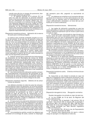 BOE núm. 128                                        Martes 29 mayo 2007                                                23283

     niendo para ello de un margen de autonomía, den-           del necesario para ello, pagando su equivalente en
     tro de esas directrices generales.                         dinero.
         2. El régimen previsto en el artículo 75.7 de             c) Los deberes se cumplirán en el momento del otor-
     esta Ley será de aplicación al personal directivo          gamiento de la licencia o el acto administrativo de inter-
     local y a los funcionarios de las Corporaciones Loca-      vención que se requiera para la materialización de la
     les con habilitación de carácter estatal que, con-         mayor edificabilidad o densidad o el inicio del uso atri-
     forme a lo previsto en el artículo 5.2 de la Disposi-      buido por la nueva ordenación.
     ción Adicional Segunda de la Ley 7/2007, de 12 de
     abril, del Estatuto Básico del Empleado Público, des-
     empeñen en las Entidades locales puestos que               Disposición transitoria tercera. Valoraciones.
     hayan sido provistos mediante libre designación en
     atención al carácter directivo de sus funciones o a la         1. Las reglas de valoración contenidas en esta Ley
     especial responsabilidad que asuman.»                      serán aplicables en todos los expedientes incluidos en su
                                                                ámbito material de aplicación que se inicien a partir de su
Disposición transitoria primera. Aplicación de la reserva       entrada en vigor.
   de suelo para vivienda protegida.                                2. Los terrenos que, a la entrada en vigor de esta Ley,
                                                                formen parte del suelo urbanizable incluido en ámbitos
     La reserva para vivienda protegida exigida en la le-       delimitados para los que el planeamiento haya estable-
tra b) del artículo 10 de esta Ley se aplicará a todos los      cido las condiciones para su desarrollo, se valorarán con-
cambios de ordenación cuyo procedimiento de aproba-             forme a las reglas establecidas en la Ley 6/1998, de 13 de
ción se inicie con posterioridad a la entrada en vigor de       abril, sobre Régimen de Suelo y Valoraciones, tal y como
esta Ley, en la forma dispuesta por la legislación sobre        quedaron redactadas por la Ley 10/2003, de 20 de mayo,
ordenación territorial y urbanística. En aquellos casos en      siempre y cuando en el momento a que deba entenderse
que las Comunidades Autónomas no hubieren estable-              referida la valoración no hayan vencido los plazos para la
cido reservas iguales o superiores a la que se establece en     ejecución del planeamiento o, si han vencido, sea por
la letra b) del artículo 10 de esta Ley, transcurrido un año    causa imputable a la Administración o a terceros.
desde la entrada en vigor de la misma, desde dicho                  De no existir previsión expresa sobre plazos de ejecu-
momento y hasta su adaptación a esta Ley será directa-          ción en el planeamiento ni en la legislación de ordenación
mente aplicable la reserva del 30 por ciento prevista en        territorial y urbanística, se aplicará el de tres años conta-
ésta con las siguientes precisiones:                            dos desde la entrada en vigor de esta Ley.
     a) Estarán exentos de su aplicación los instrumentos           3. Mientras no se desarrolle reglamentariamente lo
de ordenación de los Municipios de menos de 10.000              dispuesto en esta Ley sobre criterios y método de cálculo
habitantes en los que, en los dos últimos años anteriores       de la valoración y en lo que sea compatible con ella, se
al del inicio de su procedimiento de aprobación, se hayan       estará a lo dispuesto en el apartado 3 del artículo 137 del
autorizado edificaciones residenciales para menos de            Reglamento de Gestión Urbanística aprobado por Real
cinco viviendas por cada mil habitantes y año, siempre y        Decreto 3288/1978, de 25 de agosto, y a las normas de
cuando dichos instrumentos no ordenen actuaciones resi-         valoración de bienes inmuebles y de determinados dere-
denciales para más de 100 nuevas viviendas; así como los        chos contenidas en la Orden ECO/805/2003, de 27 de
que tengan por objeto actuaciones de reforma o mejora           marzo, o disposición que la sustituya.
de la urbanización existente en las que el uso residencial
no alcance las 200 viviendas.
     b) Los instrumentos de ordenación podrán compen-           Disposición transitoria cuarta. Criterios mínimos de sos-
sar motivadamente minoraciones del porcentaje en las               tenibilidad.
actuaciones de nueva urbanización no dirigidas a atender
la demanda de primera residencia prevista por ellos con             Si, trascurrido un año desde la entrada en vigor de
incrementos en otras de la misma categoría de suelo.            esta Ley, la legislación sobre ordenación territorial y urba-
                                                                nística no estableciera en qué casos el impacto de una
Disposición transitoria segunda. Deberes de las actua-          actuación de urbanización obliga a ejercer de forma plena
   ciones de dotación.                                          la potestad de ordenación, esta nueva ordenación o revi-
                                                                sión será necesaria cuando la actuación conlleve, por sí
    Los deberes previstos en esta Ley para las actuacio-        misma o en unión de las aprobadas en los dos últimos
nes de dotación serán de aplicación, en la forma prevista       años, un incremento superior al 20 por ciento de la pobla-
en la legislación sobre ordenación territorial y urbanística,   ción o de la superficie de suelo urbanizado del municipio
a los cambios de la ordenación que prevean el incremento        o ámbito territorial.
de edificabilidad o de densidad o el cambio de usos cuyo
procedimiento de aprobación se inicie a partir de la            Disposición derogatoria única. Derogación normativa.
entrada en vigor de esta Ley. Si, transcurrido un año
desde la entrada en vigor de esta Ley, dicha legislación no         Quedan derogados a la entrada en vigor de esta Ley:
tiene establecidas las reglas precisas para su aplicación,
desde dicho momento y hasta su adaptación a esta Ley                a) La Ley 6/1998, de 13 de abril, de Régimen del
serán aplicables las siguientes:                                Suelo y Valoraciones.
    a) El instrumento de ordenación delimitará el ámbito            b) El artículo 133, el apartado 1 del artículo 134, el
de la actuación, ya sea continuo o discontinuo, en que se       apartado 1 del artículo 243, el artículo 276, el apartado 1
incluyen los incrementos de edificabilidad o densidad o         del artículo 280 y los artículos 287, 288 y 289 del Texto
los cambios de uso y las nuevas dotaciones a ellos corres-      Refundido de la Ley sobre Régimen del Suelo y Ordena-
pondientes y calculará el valor total de las cargas imputa-     ción Urbana aprobado por Real Decreto Legislativo
bles a la actuación que corresponde a cada nuevo metro          1/1992, de 26 de junio.
cuadrado de techo o a cada nueva vivienda, según corres-            c) Los artículos 38 y 39 de la Ley de Expropiación
ponda.                                                          Forzosa de 16 de diciembre de 1954.
    b) Los propietarios podrán cumplir los deberes que              d) Cuantas otras disposiciones de igual o inferior
consistan en la entrega de suelo, cuando no dispongan           rango se opongan a lo dispuesto en esta Ley.
 
