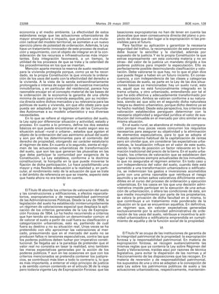 23268                                                Martes 29 mayo 2007                                        BOE núm. 128

economía y el medio ambiente. La efectividad de estos            tasaciones expropiatorias no han de tener en cuenta las
estándares exige que las actuaciones urbanizadoras de            plusvalías que sean consecuencia directa del plano o pro-
mayor envergadura e impacto, que producen una muta-              yecto de obras que dan lugar a la expropiación ni las pre-
ción radical del modelo territorial, se sometan a un nuevo       visibles para el futuro.
ejercicio pleno de potestad de ordenación. Además, la Ley            Para facilitar su aplicación y garantizar la necesaria
hace un tratamiento innovador de este proceso de evalua-         seguridad del tráfico, la recomposición de este panorama
ción y seguimiento, con el objeto de integrar en él la con-      debe buscar la sencillez y la claridad, además por
sideración de los recursos e infraestructuras más impor-         supuesto de la justicia. Y es la propia Constitución la que
tantes. Esta integración favorecerá, a un tiempo, la             extrae expresamente –en esta concreta materia y no en
utilidad de los procesos de que se trata y la celeridad de       otras– del valor de la justicia un mandato dirigido a los
los procedimientos en los que se insertan.                       poderes públicos para impedir la especulación. Ello es
     Mención aparte merece la reserva de suelo residencial       perfectamente posible desvinculando clasificación y valo-
para la vivienda protegida porque, como ya se ha recor-          ración. Debe valorarse lo que hay, no lo que el plan dice
dado, es la propia Constitución la que vincula la ordena-        que puede llegar a haber en un futuro incierto. En conse-
ción de los usos del suelo con la efectividad del derecho a      cuencia, y con independencia de las clases y categorías
la vivienda. A la vista de la senda extraordinariamente          urbanísticas de suelo, se parte en la Ley de las dos situa-
prolongada e intensa de expansión de nuestros mercados           ciones básicas ya mencionadas: hay un suelo rural, esto
inmobiliarios, y en particular del residencial, parece hoy       es, aquél que no está funcionalmente integrado en la
razonable encajar en el concepto material de las bases de        trama urbana, y otro urbanizado, entendiendo por tal el
la ordenación de la economía la garantía de una oferta           que ha sido efectiva y adecuadamente transformado por
mínima de suelo para vivienda asequible, por su inciden-         la urbanización. Ambos se valoran conforme a su natura-
cia directa sobre dichos mercados y su relevancia para las       leza, siendo así que sólo en el segundo dicha naturaleza
políticas de suelo y vivienda, sin que ello obste para que       integra su destino urbanístico, porque dicho destino ya se
pueda ser adaptada por la legislación de las Comunida-           ha hecho realidad. Desde esta perspectiva, los criterios de
des Autónomas a su modelo urbanístico y sus diversas             valoración establecidos persiguen determinar con la
necesidades.                                                     necesaria objetividad y seguridad jurídica el valor de sus-
     En lo que se refiere al régimen urbanístico del suelo,      titución del inmueble en el mercado por otro similar en su
la Ley opta por diferenciar situación y actividad, estado y      misma situación.
proceso. En cuanto a lo primero, define los dos estados              En el suelo rural, se abandona el método de compara-
básicos en que puede encontrarse el suelo según sea su           ción porque muy pocas veces concurren los requisitos
situación actual –rural o urbana–, estados que agotan el         necesarios para asegurar su objetividad y la eliminación
objeto de la ordenación del uso asimismo actual del suelo        de elementos especulativos, para lo que se adopta el
y son por ello los determinantes para el contenido del           método asimismo habitual de la capitalización de rentas
derecho de propiedad, otorgando así carácter estatutario         pero sin olvidar que, sin considerar las expectativas urba-
al régimen de éste. En cuanto a lo segundo, sienta el régi-      nísticas, la localización influye en el valor de este suelo,
men de las actuaciones urbanísticas de transformación            siendo la renta de posición un factor relevante en la for-
del suelo, que son las que generan las plusvalías en las         mación tradicional del precio de la tierra. En el suelo urba-
que debe participar la comunidad por exigencia de la             nizado, los criterios de valoración que se establecen dan
Constitución. La Ley establece, conforme a la doctrina           lugar a tasaciones siempre actualizadas de los inmuebles,
constitucional, la horquilla en la que puede moverse la          lo que no aseguraba el régimen anterior. En todo caso y
fijación de dicha participación. Lo hace posibilitando una       con independencia del valor del suelo, cuando éste está
mayor y más flexible adecuación a la realidad y, en parti-       sometido a una transformación urbanizadora o edificato-
cular, al rendimiento neto de la actuación de que se trate       ria, se indemnizan los gastos e inversiones acometidos
o del ámbito de referencia en que se inserte, aspecto éste       junto con una prima razonable que retribuya el riesgo
que hasta ahora no era tenido en cuenta.                         asumido y se evitan saltos valorativos difícilmente enten-
                                                                 dibles en el curso del proceso de ordenación y ejecución
                              V                                  urbanísticas. En los casos en los que una decisión admi-
                                                                 nistrativa impide participar en la ejecución de una actua-
    El Título III aborda los criterios de valoración del suelo   ción de urbanización, o altera las condiciones de ésta, sin
y las construcciones y edificaciones, a efectos reparcela-       que medie incumplimiento por parte de los propietarios,
torios, expropiatorios y de responsabilidad patrimonial          se valora la privación de dicha facultad en sí misma, lo
de las Administraciones Públicas. Desde la Ley de 1956, la       que contribuye a un tratamiento más ponderado de la
legislación del suelo ha establecido ininterrumpidamente         situación en la que se encuentran aquéllos. En definitiva,
un régimen de valoraciones especial que desplaza la apli-        un régimen que, sin valorar expectativas generadas
cación de los criterios generales de la Ley de Expropia-         exclusivamente por la actividad administrativa de orde-
ción Forzosa de 1954. Lo ha hecho recurriendo a criterios        nación de los usos del suelo, retribuye e incentiva la acti-
que han tenido sin excepción un denominador común: el            vidad urbanizadora o edificatoria emprendida en cumpli-
de valorar el suelo a partir de cuál fuera su clasificación y    miento de aquélla y de la función social de la propiedad.
categorización urbanísticas, esto es, partiendo de cuál
fuera su destino y no su situación real. Unas veces se ha                                     VI
pretendido con ello aproximar las valoraciones al mer-
cado, presumiendo que en el mercado del suelo no se                   El Título IV se ocupa de las instituciones de garantía de
producen fallos ni tensiones especulativas, contra las que       la integridad patrimonial de la propiedad: la expropiación
los poderes públicos deben luchar por imperativo consti-         forzosa y la responsabilidad patrimonial. En materia de
tucional. Se llegaba así a la paradoja de pretender que el       expropiación forzosa, se recogen sustancialmente las
valor real no consistía en tasar la realidad, sino también       mismas reglas que ya contenía la Ley sobre Régimen del
las meras expectativas generadas por la acción de los            Suelo y Valoraciones, traídas aquí por razones de técnica
poderes públicos. Y aun en las ocasiones en que con los          legislativa, para evitar la dispersión de las normas y el
criterios mencionados se pretendía contener los justipre-        fraccionamiento de las disposiciones que las recogen. En
cios, se contribuyó más bien a todo lo contrario y, lo que       materia de reversión y de responsabilidad patrimonial,
es más importante, a enterrar el viejo principio de justicia     los supuestos de una y otra se adaptan a la concepción de
y de sentido común contenido en el artículo 36 de la vieja       esta Ley sobre los patrimonios públicos de suelo y las
pero todavía vigente Ley de Expropiación Forzosa: que las        actuaciones urbanizadoras, respectivamente, mantenién-
 