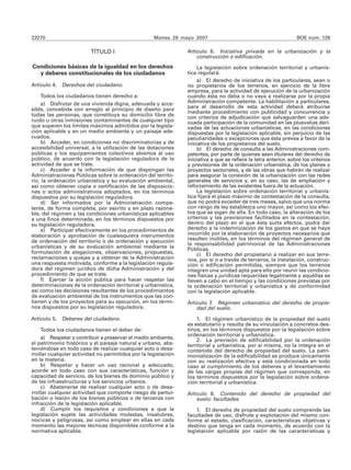23270                                              Martes 29 mayo 2007                                           BOE núm. 128

                        TÍTULO I                               Artículo 6. Iniciativa privada en la urbanización y la
                                                                   construcción o edificación.
Condiciones básicas de la igualdad en los derechos                 La legislación sobre ordenación territorial y urbanís-
  y deberes constitucionales de los ciudadanos                 tica regulará:
                                                                   a) El derecho de iniciativa de los particulares, sean o
Artículo 4. Derechos del ciudadano.                            no propietarios de los terrenos, en ejercicio de la libre
                                                               empresa, para la actividad de ejecución de la urbanización
    Todos los ciudadanos tienen derecho a:                     cuando ésta no deba o no vaya a realizarse por la propia
    a) Disfrutar de una vivienda digna, adecuada y acce-       Administración competente. La habilitación a particulares,
sible, concebida con arreglo al principio de diseño para       para el desarrollo de esta actividad deberá atribuirse
                                                               mediante procedimiento con publicidad y concurrencia y
todas las personas, que constituya su domicilio libre de       con criterios de adjudicación que salvaguarden una ade-
ruido u otras inmisiones contaminantes de cualquier tipo       cuada participación de la comunidad en las plusvalías deri-
que superen los límites máximos admitidos por la legisla-      vadas de las actuaciones urbanísticas, en las condiciones
ción aplicable y en un medio ambiente y un paisaje ade-        dispuestas por la legislación aplicable, sin perjuicio de las
cuados.                                                        peculiaridades o excepciones que ésta prevea a favor de la
    b) Acceder, en condiciones no discriminatorias y de        iniciativa de los propietarios del suelo.
accesibilidad universal, a la utilización de las dotaciones        b) El derecho de consulta a las Administraciones com-
públicas y los equipamientos colectivos abiertos al uso        petentes, por parte de quienes sean titulares del derecho de
público, de acuerdo con la legislación reguladora de la        iniciativa a que se refiere la letra anterior, sobre los criterios
actividad de que se trate.                                     y previsiones de la ordenación urbanística, de los planes y
    c) Acceder a la información de que dispongan las           proyectos sectoriales, y de las obras que habrán de realizar
Administraciones Públicas sobre la ordenación del territo-     para asegurar la conexión de la urbanización con las redes
rio, la ordenación urbanística y su evaluación ambiental,      generales de servicios y, en su caso, las de ampliación y
así como obtener copia o certificación de las disposicio-      reforzamiento de las existentes fuera de la actuación.
nes o actos administrativos adoptados, en los términos             La legislación sobre ordenación territorial y urbanís-
dispuestos por su legislación reguladora.                      tica fijará el plazo máximo de contestación de la consulta,
    d) Ser informados por la Administración compe-             que no podrá exceder de tres meses, salvo que una norma
tente, de forma completa, por escrito y en plazo razona-       con rango de ley establezca uno mayor, así como los efec-
ble, del régimen y las condiciones urbanísticas aplicables     tos que se sigan de ella. En todo caso, la alteración de los
a una finca determinada, en los términos dispuestos por        criterios y las previsiones facilitados en la contestación,
su legislación reguladora.                                     dentro del plazo en el que ésta surta efectos, podrá dar
    e) Participar efectivamente en los procedimientos de       derecho a la indemnización de los gastos en que se haya
elaboración y aprobación de cualesquiera instrumentos          incurrido por la elaboración de proyectos necesarios que
de ordenación del territorio o de ordenación y ejecución       resulten inútiles, en los términos del régimen general de
                                                               la responsabilidad patrimonial de las Administraciones
urbanísticas y de su evaluación ambiental mediante la          Públicas.
formulación de alegaciones, observaciones, propuestas,             c) El derecho del propietario a realizar en sus terre-
reclamaciones y quejas y a obtener de la Administración        nos, por sí o a través de terceros, la instalación, construc-
una respuesta motivada, conforme a la legislación regula-      ción o edificación permitidas, siempre que los terrenos
dora del régimen jurídico de dicha Administración y del        integren una unidad apta para ello por reunir las condicio-
procedimiento de que se trate.                                 nes físicas y jurídicas requeridas legalmente y aquéllas se
    f) Ejercer la acción pública para hacer respetar las       lleven a cabo en el tiempo y las condiciones previstas por
determinaciones de la ordenación territorial y urbanística,    la ordenación territorial y urbanística y de conformidad
así como las decisiones resultantes de los procedimientos      con la legislación aplicable.
de evaluación ambiental de los instrumentos que las con-
tienen y de los proyectos para su ejecución, en los térmi-     Artículo 7. Régimen urbanístico del derecho de propie-
nos dispuestos por su legislación reguladora.                      dad del suelo.

Artículo 5. Deberes del ciudadano.                                 1. El régimen urbanístico de la propiedad del suelo
                                                               es estatutario y resulta de su vinculación a concretos des-
    Todos los ciudadanos tienen el deber de:                   tinos, en los términos dispuestos por la legislación sobre
                                                               ordenación territorial y urbanística.
    a) Respetar y contribuir a preservar el medio ambiente,        2. La previsión de edificabilidad por la ordenación
el patrimonio histórico y el paisaje natural y urbano, abs-    territorial y urbanística, por sí misma, no la integra en el
teniéndose en todo caso de realizar cualquier acto o desa-     contenido del derecho de propiedad del suelo. La patri-
rrollar cualquier actividad no permitidos por la legislación   monialización de la edificabilidad se produce únicamente
en la materia.                                                 con su realización efectiva y está condicionada en todo
    b) Respetar y hacer un uso racional y adecuado,            caso al cumplimiento de los deberes y el levantamiento
acorde en todo caso con sus características, función y         de las cargas propias del régimen que corresponda, en
capacidad de servicio, de los bienes de dominio público y      los términos dispuestos por la legislación sobre ordena-
de las infraestructuras y los servicios urbanos.               ción territorial y urbanística.
    c) Abstenerse de realizar cualquier acto o de desa-
rrollar cualquier actividad que comporte riesgo de pertur-     Artículo 8. Contenido del derecho de propiedad del
bación o lesión de los bienes públicos o de terceros con           suelo: facultades.
infracción de la legislación aplicable.
    d) Cumplir los requisitos y condiciones a que la               1. El derecho de propiedad del suelo comprende las
legislación sujete las actividades molestas, insalubres,       facultades de uso, disfrute y explotación del mismo con-
nocivas y peligrosas, así como emplear en ellas en cada        forme al estado, clasificación, características objetivas y
momento las mejores técnicas disponibles conforme a la         destino que tenga en cada momento, de acuerdo con la
normativa aplicable.                                           legislación aplicable por razón de las características y
 