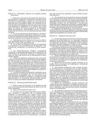 23272                                              Martes 29 mayo 2007                                       BOE núm. 128

Artículo 11. Publicidad y eficacia en la gestión pública       otro que no reúna los requisitos a que se refiere el apar-
    urbanística.                                               tado siguiente.

    1. Todos los instrumentos de ordenación territorial y           3. Se encuentra en la situación de suelo urbanizado
de ordenación y ejecución urbanísticas, incluidos los de       el integrado de forma legal y efectiva en la red de dotacio-
distribución de beneficios y cargas, así como los conve-       nes y servicios propios de los núcleos de población. Se
                                                               entenderá que así ocurre cuando las parcelas, estén o no
nios que con dicho objeto vayan a ser suscritos por la         edificadas, cuenten con las dotaciones y los servicios
Administración competente, deben ser sometidos al trá-         requeridos por la legislación urbanística o puedan llegar a
mite de información pública en los términos y por el plazo     contar con ellos sin otras obras que las de conexión de las
que establezca la legislación en la materia, que nunca         parcelas a las instalaciones ya en funcionamiento.
podrá ser inferior al mínimo exigido en la legislación              Al establecer las dotaciones y los servicios a que se
sobre procedimiento administrativo común, y deben              refiere el párrafo anterior, la legislación urbanística podrá
publicarse en la forma y con el contenido que determinen       considerar las peculiaridades de los núcleos tradicionales
las leyes.                                                     legalmente asentados en el medio rural.
    2. En los procedimientos de aprobación o de altera-
ción de instrumentos de ordenación urbanística, la docu-
                                                               Artículo 13. Utilización del suelo rural.
mentación expuesta al público deberá incluir un resumen
ejecutivo expresivo de los siguientes extremos:
                                                                    1. Los terrenos que se encuentren en el suelo rural se
    a) Delimitación de los ámbitos en los que la ordena-       utilizarán de conformidad con su naturaleza, debiendo
ción proyectada altera la vigente, con un plano de su          dedicarse, dentro de los límites que dispongan las leyes y
situación, y alcance de dicha alteración.                      la ordenación territorial y urbanística, al uso agrícola,
    b) En su caso, los ámbitos en los que se suspendan         ganadero, forestal, cinegético o cualquier otro vinculado
la ordenación o los procedimientos de ejecución o de           a la utilización racional de los recursos naturales.
intervención urbanística y la duración de dicha suspen-             Con carácter excepcional y por el procedimiento y con
sión.                                                          las condiciones previstas en la legislación de ordenación
                                                               territorial y urbanística, podrán legitimarse actos y usos
    3. Las Administraciones Públicas competentes               específicos que sean de interés público o social por su
impulsarán la publicidad telemática del contenido de los       contribución a la ordenación y el desarrollo rurales o por-
instrumentos de ordenación territorial y urbanística en        que hayan de emplazarse en el medio rural.
vigor, así como del anuncio de su sometimiento a infor-             2. Están prohibidas las parcelaciones urbanísticas de
mación pública.                                                los terrenos en el suelo rural, salvo los que hayan sido
    4. Cuando la legislación urbanística abra a los parti-     incluidos en el ámbito de una actuación de urbanización
culares la iniciativa de los procedimientos de aprobación      en la forma que determine la legislación de ordenación
de instrumentos de ordenación o de ejecución urbanís-          territorial y urbanística.
tica, el incumplimiento del deber de resolver dentro del            3. Desde que los terrenos queden incluidos en el
plazo máximo establecido dará lugar a indemnización a          ámbito de una actuación de urbanización, únicamente
los interesados por el importe de los gastos en que hayan      podrán realizarse en ellos:
incurrido para la presentación de sus solicitudes, salvo en
los casos en que deban entenderse aprobados o resueltos             a) Con carácter excepcional, usos y obras de carác-
favorablemente por silencio administrativo de conformi-        ter provisional que se autoricen por no estar expresa-
dad con la legislación aplicable.                              mente prohibidos por la legislación territorial y urbanís-
                                                               tica o la sectorial. Estos usos y obras deberán cesar y, en
    5. Los instrumentos de ordenación urbanística cuyo         todo caso, ser demolidas las obras, sin derecho a indem-
procedimiento de aprobación se inicie de oficio por la         nización alguna, cuando así lo acuerde la Administración
Administración competente para su instrucción, pero            urbanística. La eficacia de las autorizaciones correspon-
cuya aprobación definitiva competa a un órgano de otra         dientes, bajo las indicadas condiciones expresamente
Administración, se entenderán definitivamente aproba-          aceptadas por sus destinatarios, quedará supeditada a su
dos en el plazo que señale la legislación urbanística.         constancia en el Registro de la Propiedad de conformidad
                                                               con la legislación hipotecaria.
Artículo 12.   Situaciones básicas del suelo.                       b) Obras de urbanización cuando concurran los
                                                               requisitos para ello exigidos en la legislación sobre orde-
    1. Todo el suelo se encuentra, a los efectos de esta       nación territorial y urbanística, así como las de construc-
Ley, en una de las situaciones básicas de suelo rural o de     ción o edificación que ésta permita realizar simultánea-
suelo urbanizado.                                              mente a la urbanización.
    2. Está en la situación de suelo rural:
                                                                   4. No obstante lo dispuesto en los apartados anterio-
    a) En todo caso, el suelo preservado por la ordena-        res, la utilización de los terrenos con valores ambientales,
ción territorial y urbanística de su transformación            culturales, históricos, arqueológicos, científicos y pai-
mediante la urbanización, que deberá incluir, como             sajísticos que sean objeto de protección por la legislación
mínimo, los terrenos excluidos de dicha transformación         aplicable, quedará siempre sometida a la preservación de
por la legislación de protección o policía del dominio         dichos valores, y comprenderá únicamente los actos de
público, de la naturaleza o del patrimonio cultural, los que   alteración del estado natural de los terrenos que aquella
deban quedar sujetos a tal protección conforme a la orde-      legislación expresamente autorice.
nación territorial y urbanística por los valores en ellos          Sólo podrá alterarse la delimitación de los espacios
concurrentes, incluso los ecológicos, agrícolas, ganade-       naturales protegidos o de los espacios incluidos en la Red
ros, forestales y paisajísticos, así como aquéllos con ries-   Natura 2000, reduciendo su superficie total o excluyendo
gos naturales o tecnológicos, incluidos los de inundación      terrenos de los mismos, cuando así lo justifiquen los cam-
o de otros accidentes graves, y cuantos otros prevea la        bios provocados en ellos por su evolución natural, cientí-
legislación de ordenación territorial o urbanística.           ficamente demostrada. La alteración deberá someterse a
    b) El suelo para el que los instrumentos de ordena-        información pública, que en el caso de la Red Natura 2000
ción territorial y urbanística prevean o permitan su paso a    se hará de forma previa a la remisión de la propuesta de
la situación de suelo urbanizado, hasta que termine la         descatalogación a la Comisión Europea y la aceptación
correspondiente actuación de urbanización, y cualquier         por ésta de tal descatalogación.
 