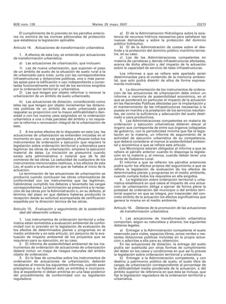 BOE núm. 128                                         Martes 29 mayo 2007                                                23273

    El cumplimiento de lo previsto en los párrafos anterio-           a) El de la Administración Hidrológica sobre la exis-
res no eximirá de las normas adicionales de protección           tencia de recursos hídricos necesarios para satisfacer las
que establezca la legislación aplicable.                         nuevas demandas y sobre la protección del dominio
                                                                 público hidráulico.
Artículo 14. Actuaciones de transformación urbanística.               b) El de la Administración de costas sobre el des-
                                                                 linde y la protección del dominio público marítimo-terres-
    1. A efectos de esta Ley, se entiende por actuaciones        tre, en su caso.
de transformación urbanística:                                        c) Los de las Administraciones competentes en
                                                                 materia de carreteras y demás infraestructuras afectadas,
    a) Las actuaciones de urbanización, que incluyen:            acerca de dicha afección y del impacto de la actuación
    1) Las de nueva urbanización, que suponen el paso            sobre la capacidad de servicio de tales infraestructuras.
de un ámbito de suelo de la situación de suelo rural a la
de urbanizado para crear, junto con las correspondientes              Los informes a que se refiere este apartado serán
infraestructuras y dotaciones públicas, una o más parce-         determinantes para el contenido de la memoria ambien-
las aptas para la edificación o uso independiente y conec-       tal, que solo podrá disentir de ellos de forma expresa-
tadas funcionalmente con la red de los servicios exigidos        mente motivada.
por la ordenación territorial y urbanística.                         4. La documentación de los instrumentos de ordena-
    2) Las que tengan por objeto reformar o renovar la           ción de las actuaciones de urbanización debe incluir un
urbanización de un ámbito de suelo urbanizado.                   informe o memoria de sostenibilidad económica, en el
                                                                 que se ponderará en particular el impacto de la actuación
    b) Las actuaciones de dotación, considerando como
                                                                 en las Haciendas Públicas afectadas por la implantación y
tales las que tengan por objeto incrementar las dotacio-         el mantenimiento de las infraestructuras necesarias o la
nes públicas de un ámbito de suelo urbanizado para               puesta en marcha y la prestación de los servicios resultan-
reajustar su proporción con la mayor edificabilidad o den-       tes, así como la suficiencia y adecuación del suelo desti-
sidad o con los nuevos usos asignados en la ordenación           nado a usos productivos.
urbanística a una o más parcelas del ámbito y no requie-             5. Las Administraciones competentes en materia de
ran la reforma o renovación integral de la urbanización de       ordenación y ejecución urbanísticas deberán elevar al
éste.                                                            órgano que corresponda de entre sus órganos colegiados
    2. A los solos efectos de lo dispuesto en esta Ley, las      de gobierno, con la periodicidad mínima que fije la legis-
actuaciones de urbanización se entienden iniciadas en el         lación en la materia, un informe de seguimiento de la
momento en que, una vez aprobados y eficaces todos los           actividad de ejecución urbanística de su competencia,
instrumentos de ordenación y ejecución que requiera la           que deberá considerar al menos la sostenibilidad ambien-
legislación sobre ordenación territorial y urbanística para      tal y económica a que se refiere este artículo.
legitimar las obras de urbanización, empiece la ejecución            Los Municipios estarán obligados al informe a que se
material de éstas. La iniciación se presumirá cuando             refiere el párrafo anterior cuando lo disponga la legisla-
exista acta administrativa o notarial que dé fe del              ción en la materia y, al menos, cuando deban tener una
comienzo de las obras. La caducidad de cualquiera de los         Junta de Gobierno Local.
instrumentos mencionados restituye, a los efectos de esta            El informe a que se refieren los párrafos anteriores
Ley, el suelo a la situación en que se hallaba al inicio de la   podrá surtir los efectos propios del seguimiento a que se
actuación.                                                       refiere la legislación de evaluación de los efectos de
    La terminación de las actuaciones de urbanización se         determinados planes y programas en el medio ambiente,
producirá cuando concluyan las obras urbanizadoras de            cuando cumpla todos los requisitos en ella exigidos.
conformidad con los instrumentos que las legitiman,                  6. La legislación sobre ordenación territorial y urba-
habiéndose cumplido los deberes y levantado las cargas           nística establecerá en qué casos el impacto de una actua-
correspondientes. La terminación se presumirá a la recep-        ción de urbanización obliga a ejercer de forma plena la
ción de las obras por la Administración o, en su defecto, al     potestad de ordenación del municipio o del ámbito terri-
término del plazo en que debiera haberse producido la            torial superior en que se integre, por trascender del con-
recepción desde su solicitud acompañada de certificación         creto ámbito de la actuación los efectos significativos que
expedida por la dirección técnica de las obras.                  genera la misma en el medio ambiente.

Artículo 15. Evaluación y seguimiento de la sostenibili-         Artículo 16. Deberes de la promoción de las actuaciones
    dad del desarrollo urbano.                                       de transformación urbanística.

    1. Los instrumentos de ordenación territorial y urba-             1. Las actuaciones de transformación urbanística
nística están sometidos a evaluación ambiental de confor-        comportan, según su naturaleza y alcance, los siguientes
midad con lo previsto en la legislación de evaluación de         deberes legales:
los efectos de determinados planes y programas en el                  a) Entregar a la Administración competente el suelo
medio ambiente y en este artículo, sin perjuicio de la eva-      reservado para viales, espacios libres, zonas verdes y res-
luación de impacto ambiental de los proyectos que se             tantes dotaciones públicas incluidas en la propia actua-
requieran para su ejecución, en su caso.                         ción o adscritas a ella para su obtención.
    2. El informe de sostenibilidad ambiental de los ins-             En las actuaciones de dotación, la entrega del suelo
trumentos de ordenación de actuaciones de urbanización           podrá ser sustituida por otras formas de cumplimiento
deberá incluir un mapa de riesgos naturales del ámbito           del deber en los casos y condiciones en que así lo prevea
objeto de ordenación.                                            la legislación sobre ordenación territorial y urbanística.
    3. En la fase de consultas sobre los instrumentos de              b) Entregar a la Administración competente, y con
ordenación de actuaciones de urbanización, deberán               destino a patrimonio público de suelo, el suelo libre de
recabarse al menos los siguientes informes, cuando sean          cargas de urbanización correspondiente al porcentaje de
preceptivos y no hubieran sido ya emitidos e incorpora-          la edificabilidad media ponderada de la actuación, o del
dos al expediente ni deban emitirse en una fase posterior        ámbito superior de referencia en que ésta se incluya, que
del procedimiento de conformidad con su legislación              fije la legislación reguladora de la ordenación territorial y
reguladora:                                                      urbanística.
 