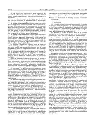 23274                                              Martes 29 mayo 2007                                        BOE núm. 128

    En las actuaciones de dotación, este porcentaje se         mente en perjuicio de los propietarios afectados. La cláusula
entenderá referido al incremento de la edificabilidad          que contravenga estas reglas será nula de pleno Derecho.
media ponderada atribuida a los terrenos incluidos en la
actuación.                                                     Artículo 17. Formación de fincas y parcelas y relación
    Con carácter general, el porcentaje a que se refieren          entre ellas.
los párrafos anteriores no podrá ser inferior al cinco por
ciento ni superior al quince por ciento.                           1. Constituye:
    La legislación sobre ordenación territorial y urbanís-
tica podrá permitir excepcionalmente reducir o incremen-           a) Finca: la unidad de suelo o de edificación atribuida
tar este porcentaje de forma proporcionada y motivada,         exclusiva y excluyentemente a un propietario o varios en
hasta alcanzar un máximo del veinte por ciento en el caso      proindiviso, que puede situarse en la rasante, en el vuelo
de su incremento, para las actuaciones o los ámbitos en        o en el subsuelo. Cuando, conforme a la legislación hipo-
los que el valor de las parcelas resultantes sea sensible-     tecaria, pueda abrir folio en el Registro de la Propiedad,
mente inferior o superior, respectivamente, al medio en        tiene la consideración de finca registral.
los restantes de su misma categoría de suelo.                      b) Parcela: la unidad de suelo, tanto en la rasante
    La legislación sobre ordenación territorial y urbanís-     como en el vuelo o el subsuelo, que tenga atribuida edi-
tica podrá determinar los casos y condiciones en que           ficabilidad y uso o sólo uso urbanístico independiente.
quepa sustituir la entrega del suelo por otras formas de            2. La división o segregación de una finca para dar
cumplimiento del deber, excepto cuando pueda cumplirse         lugar a dos o más diferentes sólo es posible si cada una
con suelo destinado a vivienda sometida a algún régimen        de las resultantes reúne las características exigidas por la
de protección pública en virtud de la reserva a que se         legislación aplicable y la ordenación territorial y urbanís-
refiere la letra b) del artículo 10.                           tica. Esta regla es también aplicable a la enajenación, sin
    c) Costear y, en su caso, ejecutar todas las obras de      división ni segregación, de participaciones indivisas a las
urbanización previstas en la actuación correspondiente,        que se atribuya el derecho de utilización exclusiva de por-
así como las infraestructuras de conexión con las redes        ción o porciones concretas de la finca, así como a la cons-
generales de servicios y las de ampliación y reforzamiento     titución de asociaciones o sociedades en las que la cuali-
de las existentes fuera de la actuación que ésta demande       dad de socio incorpore dicho derecho de utilización
por su dimensión y características específicas, sin perjui-    exclusiva.
cio del derecho a reintegrarse de los gastos de instalación         En la autorización de escrituras de segregación o divi-
de las redes de servicios con cargo a sus empresas pres-       sión de fincas, los notarios exigirán, para su testimonio, la
tadoras, en los términos establecidos en la legislación        acreditación documental de la conformidad, aprobación o
aplicable.                                                     autorización administrativa a que esté sujeta, en su caso,
    Entre las obras e infraestructuras a que se refiere el     la división o segregación conforme a la legislación que le
párrafo anterior, se entenderán incluidas las de potabiliza-   sea aplicable. El cumplimiento de este requisito será exi-
ción, suministro y depuración de agua que se requieran         gido por los registradores para practicar la correspon-
conforme a su legislación reguladora y la legislación          diente inscripción.
sobre ordenación territorial y urbanística podrá incluir            3. La constitución de finca o fincas en régimen de
asimismo las infraestructuras de transporte público que        propiedad horizontal o de complejo inmobiliario autoriza
se requieran para una movilidad sostenible.                    para considerar su superficie total como una sola parcela,
    d) Entregar a la Administración competente, junto          siempre que dentro del perímetro de ésta no quede
con el suelo correspondiente, las obras e infraestructuras     superficie alguna que, conforme a la ordenación territo-
a que se refiere la letra anterior que deban formar parte      rial y urbanística aplicable, deba tener la condición de
del dominio público como soporte inmueble de las insta-        dominio público, ser de uso público o servir de soporte a
laciones propias de cualesquiera redes de dotaciones y         las obras de urbanización o pueda computarse a los efec-
servicios, así como también dichas instalaciones cuando        tos del cumplimiento del deber legal a que se refiere la
estén destinadas a la prestación de servicios de titulari-     letra a) del apartado 1 del artículo anterior.
dad pública.                                                        4. Cuando, de conformidad con lo previsto en su
    e) Garantizar el realojamiento de los ocupantes lega-
                                                               legislación reguladora, los instrumentos de ordenación
les que se precise desalojar de inmuebles situados dentro
                                                               urbanística destinen superficies superpuestas, en la
del área de la actuación y que constituyan su residencia
                                                               rasante y el subsuelo o el vuelo, a la edificación o uso
habitual, así como el retorno cuando tengan derecho a él,
                                                               privado y al dominio público, podrá constituirse com-
en los términos establecidos en la legislación vigente.
    f) Indemnizar a los titulares de derechos sobre las        plejo inmobiliario en el que aquéllas y ésta tengan el
construcciones y edificaciones que deban ser demolidas y       carácter de fincas especiales de atribución privativa, pre-
las obras, instalaciones, plantaciones y sembrados que         via la desafectación y con las limitaciones y servidum-
no puedan conservarse.                                         bres que procedan para la protección del dominio
                                                               público.
    2. Los terrenos incluidos en el ámbito de las actua-            5. Los instrumentos de distribución de beneficios y
ciones y los adscritos a ellas están afectados, con carácter   cargas producen el efecto de la subrogación de las fincas
de garantía real, al cumplimiento de los deberes del apar-     de origen por las de resultado y el reparto de su titulari-
tado anterior. Estos deberes se presumen cumplidos con         dad entre los propietarios, el promotor de la actuación,
la recepción por la Administración competente de las           cuando sea retribuido mediante la adjudicación de parce-
obras de urbanización o, en su defecto, al término del         las incluidas en ella, y la Administración, a quien corres-
plazo en que debiera haberse producido la recepción            ponde el pleno dominio libre de cargas de los terrenos a
desde su solicitud acompañada de certificación expedida        que se refieren las letras a) y b) del apartado 1 del artículo
por la dirección técnica de las obras, sin perjuicio de las    anterior.
obligaciones que puedan derivarse de la liquidación de              En el supuesto previsto en el apartado anterior, si pro-
las cuentas definitivas de la actuación.                       cede la distribución de beneficios y cargas entre los pro-
    3. Los convenios o negocios jurídicos que el promotor      pietarios afectados por una actuación, se entenderá que
de la actuación celebre con la Administración correspon-       el titular del suelo de que se trata aporta tanto la superfi-
diente, no podrán establecer obligaciones o prestaciones       cie de su rasante como la del subsuelo o vuelo que de él
adicionales ni más gravosas que las que procedan legal-        se segrega.
 