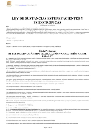 LEY DE SUSTANCIAS ESTUPEFACIENTES Y
PSICOTRÓPICAS
(Codificación No. 2004­025)
Notas:
- La versión de esta ley previa a su codificación puede ser consultada en la sección histórica.
­ En aplicación a la reforma establecida en la Disposición Reformatoria Primera del Código Orgánico Integral Penal (R.O. 180­S, 10­II­2014), la denominación del "Código Penal", y
"Código de Procedimiento Penal" fue sustituida por "Código Orgánico Integral Penal"; y se sustituye la denominación "imputado" por "procesado". 
­ En aplicación a la reforma establecida en la Disposición General Décima Novena de la LEY DE MERCADO DE VALORES (R.O. 215­S, 22­II­2006) y la Disposición General Décima
Segunda de la LEY DE COMPAÑÍAS (R.O. 312, 5­XI­1999), la denominación "Superintendencia de Compañías" fue sustituida por "Superintendencia de Compañías y Valores".
H. Congreso Nacional
La Comisión de Legislación y Codificación
Resuelve:
EXPEDIR LA SIGUIENTE CODIFICACIÓN DE LA LEY DE SUSTANCIAS ESTUPEFACIENTES Y PSICOTRÓPICAS
Título Preliminar
DE LOS OBJETIVOS, ÁMBITO DE APLICACIÓN Y CARACTERÍSTICAS DE
ESTA LEY
Art. 1.- Objetivo.- Esta Ley tiene como objetivo combatir y erradicar la producción, oferta, uso indebido y tráfico ilícito de sustancias estupefacientes y psicotrópicas, para proteger a la comunidad
de los peligros que dimanan de estas actividades.
Art. 2.- Declaración de interés nacional.­ Declárase de interés nacional la consecución del objetivo determinado en esta Ley, las acciones que se realicen para su aplicación y, de manera
especial, los planes, programas y actividades que adopten o ejecuten los organismos competentes.
Las instituciones, dependencias y servidores del sector público y las personas naturales o jurídicas del sector privado están obligadas a suministrar la información y a prestar la colaboración que
determina esta Ley o que establezcan las autoridades a las que compete su aplicación.
Art. 3.- Ámbito de la ley.­ La presente Ley abarca todo lo relativo a:
1.­ El cultivo de plantas de las que se puede extraer elementos utilizables para la producción de sustancias estupefacientes y psicotrópicas, y cualquier forma de cosecha, recolección, transporte,
almacenamiento o uso de frutos o partes de esas plantas;
2.­ La producción, elaboración, extracción o preparación, bajo cualquier procedimiento o forma y en cualquier fase o etapa, de materias primas, insumos, componentes, preparados o derivados de
las sustancias sujetas a fiscalización;
3.­ La tenencia, posesión, adquisición y uso de las sustancias sujetas a fiscalización, de las materias primas, insumos, componentes, precursores u otros productos químicos específicos destinados a
elaborarlas o producirlas, de sus derivados o preparados, y de la maquinaria, equipos o bienes utilizados para producirlas o mantenerlas;
4.­ La oferta, venta, distribución, corretaje, suministro o entrega, bajo cualquier forma o concepto, de las sustancias sujetas a fiscalización;
5.­ La prescripción, dosificación o administración de sustancias sujetas a fiscalización;
6.­ La preparación en cápsulas, pastillas o en cualquier otra forma de las sustancias sujetas a fiscalización, su envase o embalaje;
7.­ El almacenamiento, la remisión o envío y el transporte de las sustancias sujetas a fiscalización, de sus derivados, preparados y de los insumos, componentes, precursores u otros productos
químicos específicos necesarios para producirlas o elaborarlas;
8.­ El comercio, tanto interno como externo, y, en general, la transferencia y el tráfico de las sustancias sujetas a fiscalización y de los componentes, insumos o precursores u otros productos
químicos específicos necesarios para producirlas o elaborarlas;
9.­ La asociación para ejecutar cualesquiera de las actividades que mencionan los numerales precedentes, la organización de empresas que tengan ese propósito y la gestión, financiamiento o
asistencia técnica encaminada a posibilitarlas;
10.- (Derogado por la Ley 2005-12, R.O. 127, 18-X-2005); y,
11.­ Las demás actividades conexas con esta materia.
Art. 4.- Prevención, control, fiscalización, represión y rehabilitación.­ Esta Ley contempla los mecanismos de prevención del uso indebido y la comercialización de las sustancias sujetas a
fiscalización, la investigación y represión de los delitos tipificados en esta Ley y el tratamiento y rehabilitación de las personas afectadas.
Art. 5.- Connotación especial de términos.­ Los términos utilizados por esta Ley, sus anexos y normas secundarias tendrán el alcance que les confieran:
a) Los convenios internacionales sobre esta materia ratificados por el Ecuador;
b) Los organismos internacionales creados por los convenios internacionales sobre esta materia; y,
c) El Consejo Directivo del Consejo Nacional de Control de Sustancias Estupefacientes y Psicotrópicas, CONSEP.
Las definiciones que adopte el Consejo Directivo se referirán a las que se enuncian en los convenios internacionales ratificados por el Ecuador o en sus anexos actualizados.
Fiel Web (www.fielweb.com) :: Ediciones Legales, 2015
Página  1 de 29
 