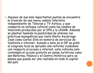  Algunos de sus más importantes puntos se encuentra
la creación de una nueva cadena televisiva
independiente de Televisa y TV Azteca, y que
comparta un enfoque cultural como los canales de
televisión producidos por el IPN y la UNAM. Además
se planteó también la posibilidad de eliminar las
prácticas monopólicas que tanto Emilio Azcárraga
Jean como Carlos Slim en materia de servicios de
telefonía e internet. Aunado a esto en el DF se pidió
al congreso local se apruebe una reforma ciudadana
con respecto al acceso a internet, esta reforma solo
contempla el acceso gratuito en zonas turísticas como
son Reforma, Polanco y el Centro Histórico pero se
planea que pueda ser una realidad en toda la capital
del país
 