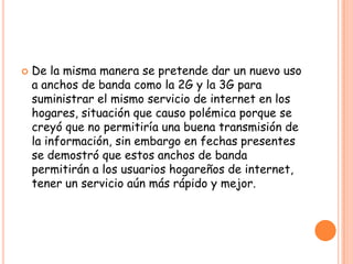  De la misma manera se pretende dar un nuevo uso
a anchos de banda como la 2G y la 3G para
suministrar el mismo servicio de internet en los
hogares, situación que causo polémica porque se
creyó que no permitiría una buena transmisión de
la información, sin embargo en fechas presentes
se demostró que estos anchos de banda
permitirán a los usuarios hogareños de internet,
tener un servicio aún más rápido y mejor.
 