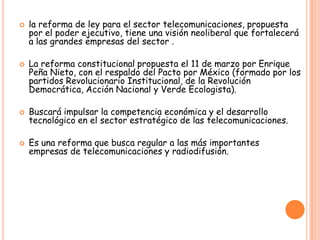  la reforma de ley para el sector telecomunicaciones, propuesta
por el poder ejecutivo, tiene una visión neoliberal que fortalecerá
a las grandes empresas del sector .
 La reforma constitucional propuesta el 11 de marzo por Enrique
Peña Nieto, con el respaldo del Pacto por México (formado por los
partidos Revolucionario Institucional, de la Revolución
Democrática, Acción Nacional y Verde Ecologista).
 Buscará impulsar la competencia económica y el desarrollo
tecnológico en el sector estratégico de las telecomunicaciones.
 Es una reforma que busca regular a las más importantes
empresas de telecomunicaciones y radiodifusión.
 