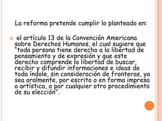 La reforma pretende cumplir lo planteado en:
 el artículo 13 de la Convención Americana
sobre Derechos Humanos, el cual sugiere que
“toda persona tiene derecho a la libertad de
pensamiento y de expresión y que este
derecho comprende la libertad de buscar,
recibir y difundir informaciones e ideas de
toda índole, sin consideración de fronteras, ya
sea oralmente, por escrito o en forma impresa
o artística, o por cualquier otro procedimiento
de su elección”.
 
