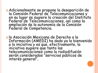  Adicionalmente se propone la desaparición de
la Comisión Federal de Telecomunicaciones y
en su lugar se sugiere la creación del Instituto
Federal de Telecomunicaciones, así como la
ampliación de la autonomía de la Comisión
Federal de Competencia.
 la Asociación Mexicana de Derecho a la
Información (AMEDI) ha dado ya la bienvenida
a la iniciativa y es que, efectivamente, la
iniciativa sugiere que tanto las
telecomunicaciones como la radiodifusión
serán considerados “servicios públicos de
interés general”.
 
