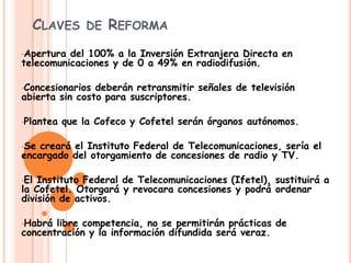 CLAVES DE REFORMA
•Apertura del 100% a la Inversión Extranjera Directa en
telecomunicaciones y de 0 a 49% en radiodifusión.
•Concesionarios deberán retransmitir señales de televisión
abierta sin costo para suscriptores.
•Plantea que la Cofeco y Cofetel serán órganos autónomos.
•Se creará el Instituto Federal de Telecomunicaciones, sería el
encargado del otorgamiento de concesiones de radio y TV.
•El Instituto Federal de Telecomunicaciones (Ifetel), sustituirá a
la Cofetel. Otorgará y revocara concesiones y podrá ordenar
división de activos.
•Habrá libre competencia, no se permitirán prácticas de
concentración y la información difundida será veraz.
 