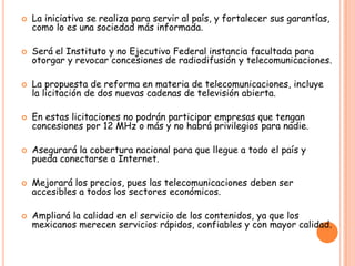  La iniciativa se realiza para servir al país, y fortalecer sus garantías,
como lo es una sociedad más informada.
 Será el Instituto y no Ejecutivo Federal instancia facultada para
otorgar y revocar concesiones de radiodifusión y telecomunicaciones.
 La propuesta de reforma en materia de telecomunicaciones, incluye
la licitación de dos nuevas cadenas de televisión abierta.
 En estas licitaciones no podrán participar empresas que tengan
concesiones por 12 MHz o más y no habrá privilegios para nadie.
 Asegurará la cobertura nacional para que llegue a todo el país y
pueda conectarse a Internet.
 Mejorará los precios, pues las telecomunicaciones deben ser
accesibles a todos los sectores económicos.
 Ampliará la calidad en el servicio de los contenidos, ya que los
mexicanos merecen servicios rápidos, confiables y con mayor calidad.
 