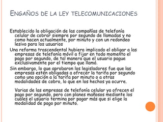 ENGAÑOS DE LA LEY TELECOMUNICACIONES
Establecido la obligación de las compañías de telefonía
celular de cobrar siempre por segundo de llamadas y no
como hacen actualmente, por minuto y con un redondeo
lesivo para los usuarios
Una reforma trascendental hubiera implicado el obligar a las
empresas de telefonía móvil a fijar en todo momento el
pago por segundo, de tal manera que el usuario pague
exclusivamente por el tiempo que llamó.
Sin embargo, lo que aprobaron los legisladores fue que las
empresas estén obligadas a ofrecer la tarifa por segundo
como una opción a la tarifa por minuto o a otras
modalidades de cobro, lo que en los hechos ya ocurre.
Varias de las empresas de telefonía celular ya ofrecen el
pago por segundo, pero con planes mañosos mediante los
cuales el usuario termina por pagar más que si elige la
modalidad de pago por minuto.
 