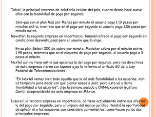 Telcel, la principal empresa de telefonía celular del país, cuenta desde hace nueve
años con la modalidad de pago por segundo.
Sólo que con el plan Más por Menos por minuto el usuario paga 1.19 pesos por
minutos extra, mientras que en el pago por segundo el usuario paga 1.56 pesos por
minuto extra.
Movistar, la segunda empresa en importancia, también ofrece el pago por segundo en
condiciones desventajosas para el usuario que la elige.
En su plan Select 200 de cobro por minuto, Movistar cobra por el minuto extra
1.98 pesos, mientras que en el esquema de pago por segundo, el usuario paga a 3
pesos el minuto.
Nextel aún no tiene entre sus opciones la del pago por segundo, pero los directivos
de esta empresa vieron con buenos ojos la reforma al artículo 60 de la Ley
Federal de Telecomunicaciones.
“En Nextel vemos bien todo aquello que le dé más flexibilidad a los usuarios. Aún
es temprano para decir con qué planes vamos a salir, pero esto va a darle
flexibilidad a los usuarios”, dijo la semana pasada a CNN-Expansión Gustavo
Cantú, vicepresidente de esta empresa en México.
Iusacell, la tercera empresa en importancia, no tiene actualmente entre sus ofertas
la del pago por segundo, pero al amparo del marco jurídico, tendrá la oportunidad
de aplicar el o los esquemas que considere convenientes, como hacen ya las dos
principales empresas.
 