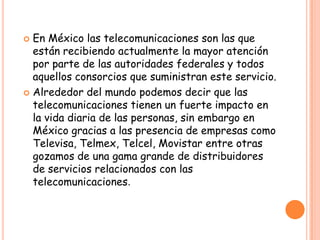  En México las telecomunicaciones son las que
están recibiendo actualmente la mayor atención
por parte de las autoridades federales y todos
aquellos consorcios que suministran este servicio.
 Alrededor del mundo podemos decir que las
telecomunicaciones tienen un fuerte impacto en
la vida diaria de las personas, sin embargo en
México gracias a las presencia de empresas como
Televisa, Telmex, Telcel, Movistar entre otras
gozamos de una gama grande de distribuidores
de servicios relacionados con las
telecomunicaciones.
 