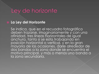Ley de horizonteLa Ley del HorizonteSe indica, que en el recuadro fotográfico deben trazarse, imaginariamente y con una afinidad, tres líneas horizontales de igual anchura, tanto si se esta trabajando en posición horizontal o vertical, y en la gran mayoría de las ocasiones, darle alrededor de dos bandas a la zona donde se encuentra el motivo principal, y más o menos una banda a la zona secundaria.